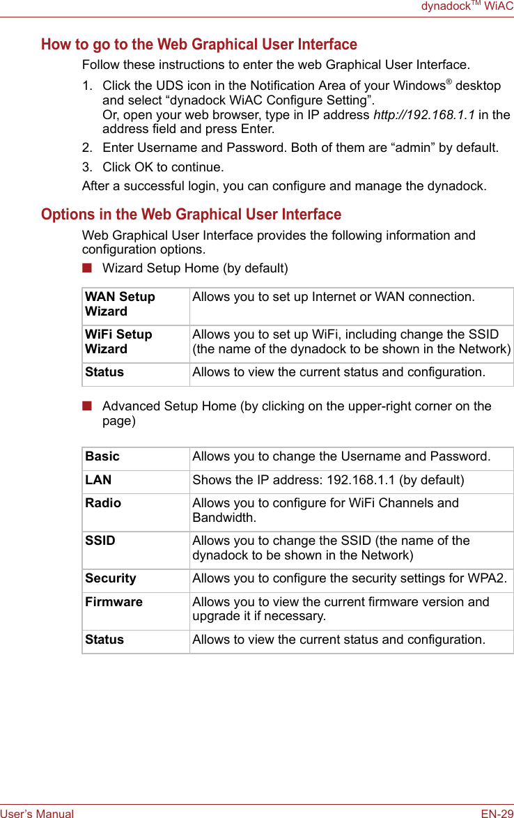 User’s Manual EN-29dynadockTM WiACHow to go to the Web Graphical User InterfaceFollow these instructions to enter the web Graphical User Interface.1. Click the UDS icon in the Notification Area of your Windows® desktop and select “dynadock WiAC Configure Setting”.Or, open your web browser, type in IP address http://192.168.1.1 in the address field and press Enter.2. Enter Username and Password. Both of them are “admin” by default.3. Click OK to continue.After a successful login, you can configure and manage the dynadock.Options in the Web Graphical User InterfaceWeb Graphical User Interface provides the following information and configuration options. ■Wizard Setup Home (by default)■Advanced Setup Home (by clicking on the upper-right corner on the page)WAN Setup WizardAllows you to set up Internet or WAN connection.WiFi Setup WizardAllows you to set up WiFi, including change the SSID (the name of the dynadock to be shown in the Network)Status Allows to view the current status and configuration.Basic Allows you to change the Username and Password.LAN Shows the IP address: 192.168.1.1 (by default)Radio Allows you to configure for WiFi Channels and Bandwidth.SSID Allows you to change the SSID (the name of the dynadock to be shown in the Network)Security Allows you to configure the security settings for WPA2.Firmware Allows you to view the current firmware version and upgrade it if necessary.Status Allows to view the current status and configuration.