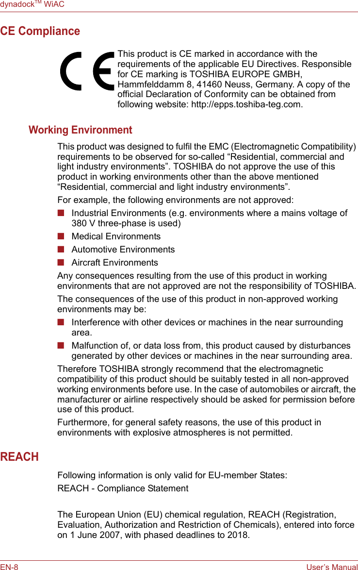 EN-8 User’s ManualdynadockTM WiACCE ComplianceWorking EnvironmentThis product was designed to fulfil the EMC (Electromagnetic Compatibility) requirements to be observed for so-called “Residential, commercial and light industry environments”. TOSHIBA do not approve the use of this product in working environments other than the above mentioned “Residential, commercial and light industry environments”.For example, the following environments are not approved:■Industrial Environments (e.g. environments where a mains voltage of 380 V three-phase is used)■Medical Environments■Automotive Environments■Aircraft EnvironmentsAny consequences resulting from the use of this product in working environments that are not approved are not the responsibility of TOSHIBA.The consequences of the use of this product in non-approved working environments may be:■Interference with other devices or machines in the near surrounding area.■Malfunction of, or data loss from, this product caused by disturbances generated by other devices or machines in the near surrounding area.Therefore TOSHIBA strongly recommend that the electromagnetic compatibility of this product should be suitably tested in all non-approved working environments before use. In the case of automobiles or aircraft, the manufacturer or airline respectively should be asked for permission before use of this product.Furthermore, for general safety reasons, the use of this product in environments with explosive atmospheres is not permitted.REACHFollowing information is only valid for EU-member States:REACH - Compliance StatementThe European Union (EU) chemical regulation, REACH (Registration, Evaluation, Authorization and Restriction of Chemicals), entered into force on 1 June 2007, with phased deadlines to 2018.This product is CE marked in accordance with the requirements of the applicable EU Directives. Responsible for CE marking is TOSHIBA EUROPE GMBH, Hammfelddamm 8, 41460 Neuss, Germany. A copy of the official Declaration of Conformity can be obtained from following website: http://epps.toshiba-teg.com.