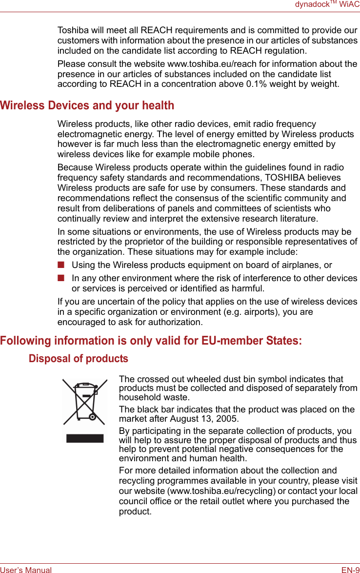 User’s Manual EN-9dynadockTM WiACToshiba will meet all REACH requirements and is committed to provide our customers with information about the presence in our articles of substances included on the candidate list according to REACH regulation.Please consult the website www.toshiba.eu/reach for information about the presence in our articles of substances included on the candidate list according to REACH in a concentration above 0.1% weight by weight.Wireless Devices and your healthWireless products, like other radio devices, emit radio frequency electromagnetic energy. The level of energy emitted by Wireless products however is far much less than the electromagnetic energy emitted by wireless devices like for example mobile phones.Because Wireless products operate within the guidelines found in radio frequency safety standards and recommendations, TOSHIBA believes Wireless products are safe for use by consumers. These standards and recommendations reflect the consensus of the scientific community and result from deliberations of panels and committees of scientists who continually review and interpret the extensive research literature.In some situations or environments, the use of Wireless products may be restricted by the proprietor of the building or responsible representatives of the organization. These situations may for example include:■Using the Wireless products equipment on board of airplanes, or■In any other environment where the risk of interference to other devices or services is perceived or identified as harmful.If you are uncertain of the policy that applies on the use of wireless devices in a specific organization or environment (e.g. airports), you are encouraged to ask for authorization.Following information is only valid for EU-member States:Disposal of products The crossed out wheeled dust bin symbol indicates that products must be collected and disposed of separately from household waste. The black bar indicates that the product was placed on the market after August 13, 2005. By participating in the separate collection of products, you will help to assure the proper disposal of products and thus help to prevent potential negative consequences for the environment and human health. For more detailed information about the collection and recycling programmes available in your country, please visit our website (www.toshiba.eu/recycling) or contact your local council office or the retail outlet where you purchased the product.