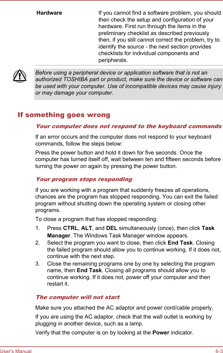 Hardware If you cannot find a software problem, you shouldthen check the setup and configuration of yourhardware. First run through the items in thepreliminary checklist as described previouslythen, if you still cannot correct the problem, try toidentify the source - the next section provideschecklists for individual components andperipherals.Before using a peripheral device or application software that is not anauthorized TOSHIBA part or product, make sure the device or software canbe used with your computer. Use of incompatible devices may cause injuryor may damage your computer.If something goes wrongYour computer does not respond to the keyboard commandsIf an error occurs and the computer does not respond to your keyboardcommands, follow the steps below:Press the power button and hold it down for five seconds. Once thecomputer has turned itself off, wait between ten and fifteen seconds beforeturning the power on again by pressing the power button.Your program stops respondingIf you are working with a program that suddenly freezes all operations,chances are the program has stopped responding. You can exit the failedprogram without shutting down the operating system or closing otherprograms.To close a program that has stopped responding:1. Press CTRL, ALT, and DEL simultaneously (once), then click Task Manager. The Windows Task Manager window appears.2. Select the program you want to close, then click End Task. Closingthe failed program should allow you to continue working. If it does not,continue with the next step.3. Close the remaining programs one by one by selecting the programname, then End Task. Closing all programs should allow you tocontinue working. If it does not, power off your computer and thenrestart it.The computer will not startMake sure you attached the AC adaptor and power cord/cable properly.If you are using the AC adaptor, check that the wall outlet is working byplugging in another device, such as a lamp.Verify that the computer is on by looking at the Power indicator.User&apos;s Manual 6-3