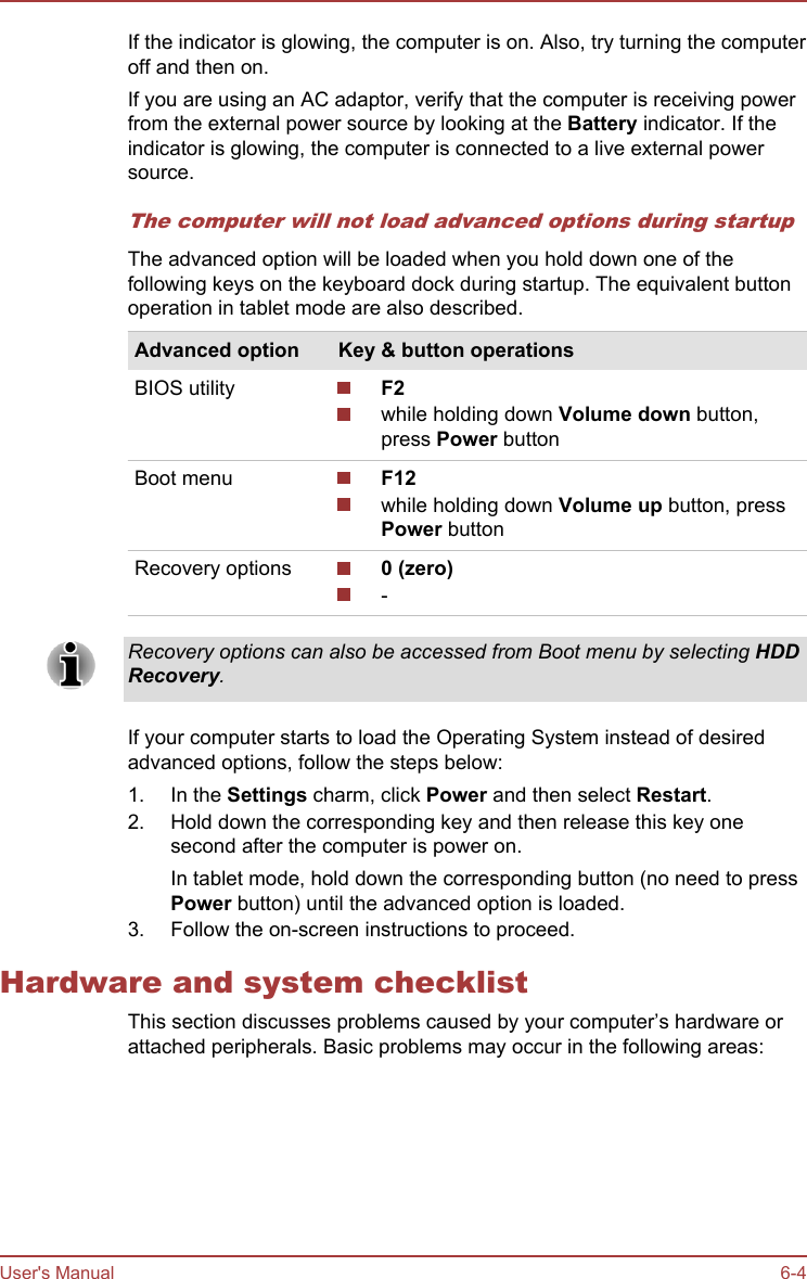 If the indicator is glowing, the computer is on. Also, try turning the computeroff and then on.If you are using an AC adaptor, verify that the computer is receiving powerfrom the external power source by looking at the Battery indicator. If theindicator is glowing, the computer is connected to a live external powersource.The computer will not load advanced options during startupThe advanced option will be loaded when you hold down one of thefollowing keys on the keyboard dock during startup. The equivalent buttonoperation in tablet mode are also described.Advanced option Key &amp; button operationsBIOS utility F2while holding down Volume down button,press Power buttonBoot menu F12while holding down Volume up button, pressPower buttonRecovery options 0 (zero)-Recovery options can also be accessed from Boot menu by selecting HDD Recovery.If your computer starts to load the Operating System instead of desiredadvanced options, follow the steps below:1. In the Settings charm, click Power and then select Restart.2. Hold down the corresponding key and then release this key onesecond after the computer is power on.In tablet mode, hold down the corresponding button (no need to pressPower button) until the advanced option is loaded.3. Follow the on-screen instructions to proceed.Hardware and system checklistThis section discusses problems caused by your computer’s hardware orattached peripherals. Basic problems may occur in the following areas:User&apos;s Manual 6-4