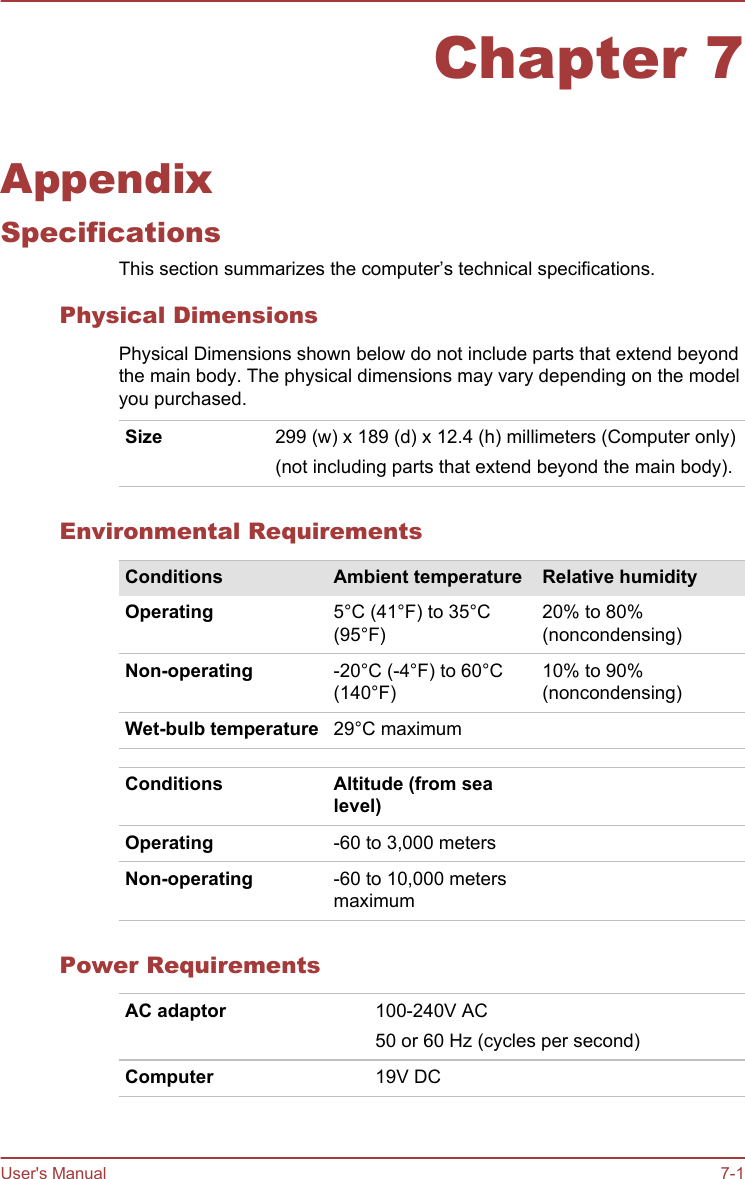 Chapter 7AppendixSpecificationsThis section summarizes the computer’s technical specifications.Physical DimensionsPhysical Dimensions shown below do not include parts that extend beyondthe main body. The physical dimensions may vary depending on the modelyou purchased.Size 299 (w) x 189 (d) x 12.4 (h) millimeters (Computer only)(not including parts that extend beyond the main body).Environmental RequirementsConditions Ambient temperature Relative humidityOperating 5°C (41°F) to 35°C(95°F)20% to 80%(noncondensing)Non-operating -20°C (-4°F) to 60°C(140°F)10% to 90%(noncondensing)Wet-bulb temperature 29°C maximumConditions Altitude (from sealevel)Operating -60 to 3,000 metersNon-operating -60 to 10,000 metersmaximumPower RequirementsAC adaptor 100-240V AC50 or 60 Hz (cycles per second)Computer 19V DC   User&apos;s Manual 7-1