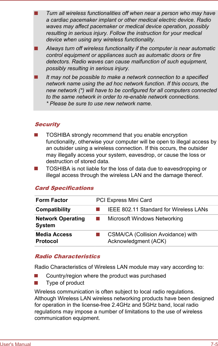 Turn all wireless functionalities off when near a person who may havea cardiac pacemaker implant or other medical electric device. Radiowaves may affect pacemaker or medical device operation, possiblyresulting in serious injury. Follow the instruction for your medicaldevice when using any wireless functionality.Always turn off wireless functionality if the computer is near automaticcontrol equipment or appliances such as automatic doors or firedetectors. Radio waves can cause malfunction of such equipment,possibly resulting in serious injury.It may not be possible to make a network connection to a specifiednetwork name using the ad hoc network function. If this occurs, thenew network (*) will have to be configured for all computers connectedto the same network in order to re-enable network connections.* Please be sure to use new network name.SecurityTOSHIBA strongly recommend that you enable encryptionfunctionality, otherwise your computer will be open to illegal access byan outsider using a wireless connection. If this occurs, the outsidermay illegally access your system, eavesdrop, or cause the loss ordestruction of stored data.TOSHIBA is not liable for the loss of data due to eavesdropping orillegal access through the wireless LAN and the damage thereof.Card SpecificationsForm Factor PCI Express Mini CardCompatibility IEEE 802.11 Standard for Wireless LANsNetwork OperatingSystemMicrosoft Windows NetworkingMedia AccessProtocolCSMA/CA (Collision Avoidance) withAcknowledgment (ACK)Radio CharacteristicsRadio Characteristics of Wireless LAN module may vary according to:Country/region where the product was purchasedType of productWireless communication is often subject to local radio regulations.Although Wireless LAN wireless networking products have been designedfor operation in the license-free 2.4GHz and 5GHz band, local radioregulations may impose a number of limitations to the use of wirelesscommunication equipment.User&apos;s Manual 7-5