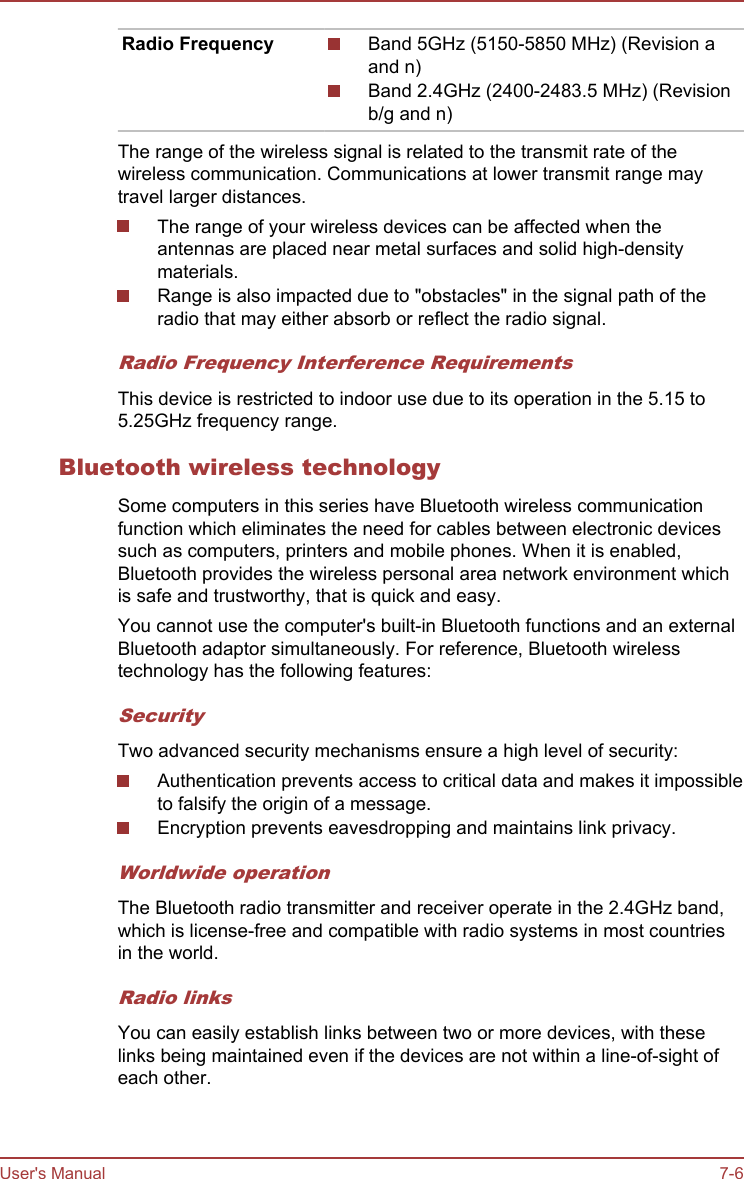 Radio Frequency Band 5GHz (5150-5850 MHz) (Revision aand n)Band 2.4GHz (2400-2483.5 MHz) (Revisionb/g and n)The range of the wireless signal is related to the transmit rate of thewireless communication. Communications at lower transmit range maytravel larger distances.The range of your wireless devices can be affected when theantennas are placed near metal surfaces and solid high-densitymaterials.Range is also impacted due to &quot;obstacles&quot; in the signal path of theradio that may either absorb or reflect the radio signal.Radio Frequency Interference RequirementsThis device is restricted to indoor use due to its operation in the 5.15 to5.25GHz frequency range.Bluetooth wireless technologySome computers in this series have Bluetooth wireless communicationfunction which eliminates the need for cables between electronic devicessuch as computers, printers and mobile phones. When it is enabled,Bluetooth provides the wireless personal area network environment whichis safe and trustworthy, that is quick and easy.You cannot use the computer&apos;s built-in Bluetooth functions and an externalBluetooth adaptor simultaneously. For reference, Bluetooth wirelesstechnology has the following features:SecurityTwo advanced security mechanisms ensure a high level of security:Authentication prevents access to critical data and makes it impossibleto falsify the origin of a message.Encryption prevents eavesdropping and maintains link privacy.Worldwide operationThe Bluetooth radio transmitter and receiver operate in the 2.4GHz band,which is license-free and compatible with radio systems in most countriesin the world.Radio linksYou can easily establish links between two or more devices, with theselinks being maintained even if the devices are not within a line-of-sight ofeach other.User&apos;s Manual 7-6