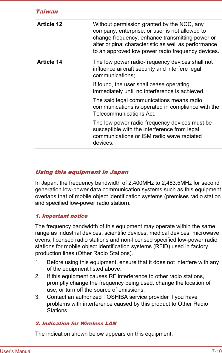 TaiwanArticle 12 Without permission granted by the NCC, anycompany, enterprise, or user is not allowed tochange frequency, enhance transmitting power oralter original characteristic as well as performanceto an approved low power radio frequency devices.Article 14 The low power radio-frequency devices shall notinfluence aircraft security and interfere legalcommunications;If found, the user shall cease operatingimmediately until no interference is achieved.The said legal communications means radiocommunications is operated in compliance with theTelecommunications Act.The low power radio-frequency devices must besusceptible with the interference from legalcommunications or ISM radio wave radiateddevices.   Using this equipment in JapanIn Japan, the frequency bandwidth of 2,400MHz to 2,483.5MHz for secondgeneration low-power data communication systems such as this equipmentoverlaps that of mobile object identification systems (premises radio stationand specified low-power radio station).1. Important noticeThe frequency bandwidth of this equipment may operate within the samerange as industrial devices, scientific devices, medical devices, microwaveovens, licensed radio stations and non-licensed specified low-power radiostations for mobile object identification systems (RFID) used in factoryproduction lines (Other Radio Stations).1. Before using this equipment, ensure that it does not interfere with anyof the equipment listed above.2. If this equipment causes RF interference to other radio stations,promptly change the frequency being used, change the location ofuse, or turn off the source of emissions.3. Contact an authorized TOSHIBA service provider if you haveproblems with interference caused by this product to Other RadioStations.2. Indication for Wireless LANThe indication shown below appears on this equipment.User&apos;s Manual 7-10