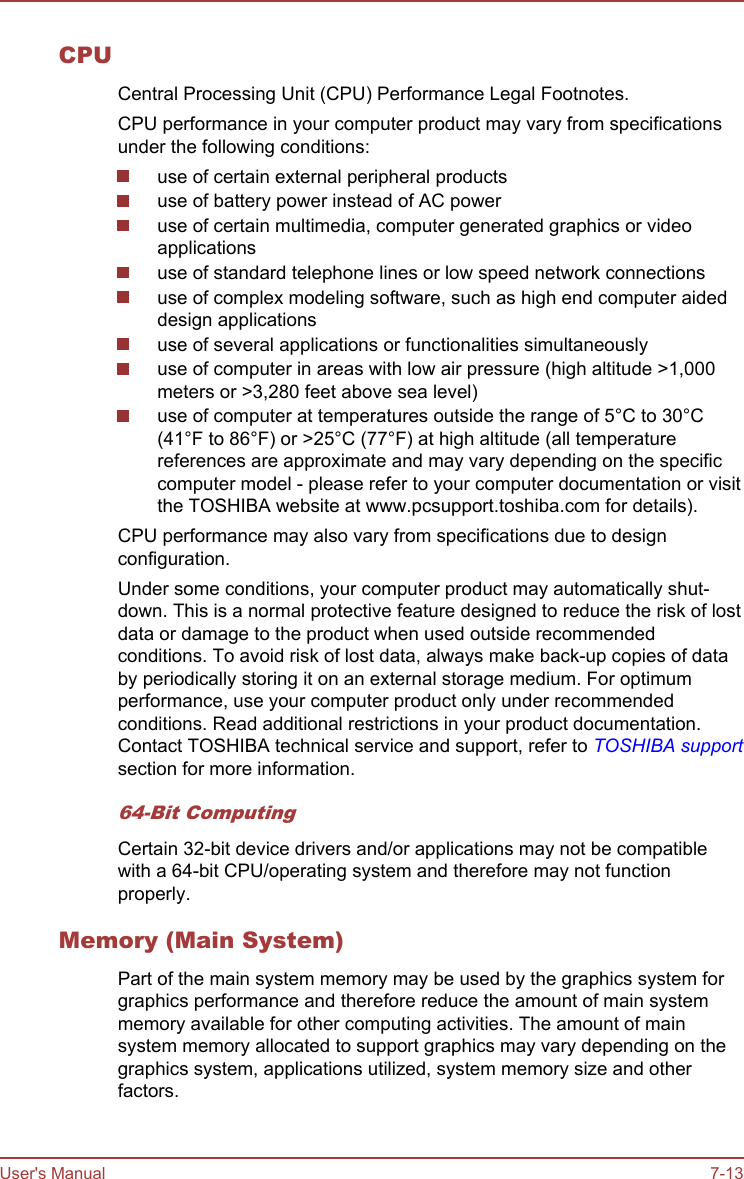 CPUCentral Processing Unit (CPU) Performance Legal Footnotes.CPU performance in your computer product may vary from specificationsunder the following conditions:use of certain external peripheral productsuse of battery power instead of AC poweruse of certain multimedia, computer generated graphics or videoapplicationsuse of standard telephone lines or low speed network connectionsuse of complex modeling software, such as high end computer aideddesign applicationsuse of several applications or functionalities simultaneouslyuse of computer in areas with low air pressure (high altitude &gt;1,000meters or &gt;3,280 feet above sea level)use of computer at temperatures outside the range of 5°C to 30°C(41°F to 86°F) or &gt;25°C (77°F) at high altitude (all temperaturereferences are approximate and may vary depending on the specificcomputer model - please refer to your computer documentation or visitthe TOSHIBA website at www.pcsupport.toshiba.com for details).CPU performance may also vary from specifications due to designconfiguration.Under some conditions, your computer product may automatically shut-down. This is a normal protective feature designed to reduce the risk of lostdata or damage to the product when used outside recommendedconditions. To avoid risk of lost data, always make back-up copies of databy periodically storing it on an external storage medium. For optimumperformance, use your computer product only under recommendedconditions. Read additional restrictions in your product documentation.Contact TOSHIBA technical service and support, refer to TOSHIBA supportsection for more information.64-Bit ComputingCertain 32-bit device drivers and/or applications may not be compatiblewith a 64-bit CPU/operating system and therefore may not functionproperly.Memory (Main System)Part of the main system memory may be used by the graphics system forgraphics performance and therefore reduce the amount of main systemmemory available for other computing activities. The amount of mainsystem memory allocated to support graphics may vary depending on thegraphics system, applications utilized, system memory size and otherfactors.User&apos;s Manual 7-13