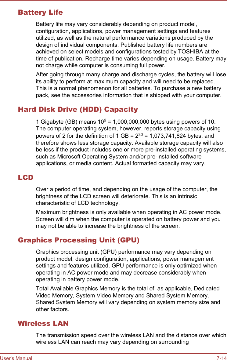 Battery LifeBattery life may vary considerably depending on product model,configuration, applications, power management settings and featuresutilized, as well as the natural performance variations produced by thedesign of individual components. Published battery life numbers areachieved on select models and configurations tested by TOSHIBA at thetime of publication. Recharge time varies depending on usage. Battery maynot charge while computer is consuming full power.After going through many charge and discharge cycles, the battery will loseits ability to perform at maximum capacity and will need to be replaced.This is a normal phenomenon for all batteries. To purchase a new batterypack, see the accessories information that is shipped with your computer.Hard Disk Drive (HDD) Capacity1 Gigabyte (GB) means 109 = 1,000,000,000 bytes using powers of 10.The computer operating system, however, reports storage capacity usingpowers of 2 for the definition of 1 GB = 230 = 1,073,741,824 bytes, andtherefore shows less storage capacity. Available storage capacity will alsobe less if the product includes one or more pre-installed operating systems,such as Microsoft Operating System and/or pre-installed softwareapplications, or media content. Actual formatted capacity may vary.LCDOver a period of time, and depending on the usage of the computer, thebrightness of the LCD screen will deteriorate. This is an intrinsiccharacteristic of LCD technology.Maximum brightness is only available when operating in AC power mode.Screen will dim when the computer is operated on battery power and youmay not be able to increase the brightness of the screen.Graphics Processing Unit (GPU)Graphics processing unit (GPU) performance may vary depending onproduct model, design configuration, applications, power managementsettings and features utilized. GPU performance is only optimized whenoperating in AC power mode and may decrease considerably whenoperating in battery power mode.Total Available Graphics Memory is the total of, as applicable, DedicatedVideo Memory, System Video Memory and Shared System Memory.Shared System Memory will vary depending on system memory size andother factors.Wireless LANThe transmission speed over the wireless LAN and the distance over whichwireless LAN can reach may vary depending on surroundingUser&apos;s Manual 7-14