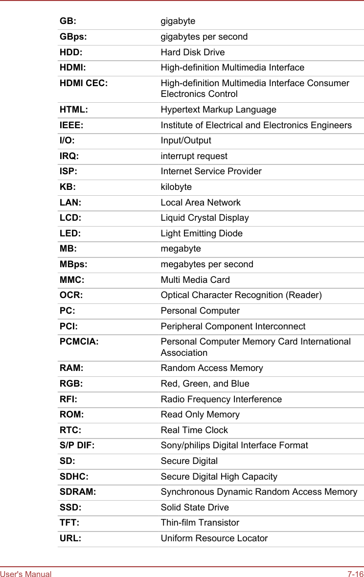 GB: gigabyteGBps: gigabytes per secondHDD: Hard Disk DriveHDMI: High-definition Multimedia InterfaceHDMI CEC: High-definition Multimedia Interface ConsumerElectronics ControlHTML: Hypertext Markup LanguageIEEE: Institute of Electrical and Electronics EngineersI/O: Input/OutputIRQ: interrupt requestISP: Internet Service ProviderKB: kilobyteLAN: Local Area NetworkLCD: Liquid Crystal DisplayLED: Light Emitting DiodeMB: megabyteMBps: megabytes per secondMMC: Multi Media CardOCR: Optical Character Recognition (Reader)PC: Personal ComputerPCI: Peripheral Component InterconnectPCMCIA: Personal Computer Memory Card InternationalAssociationRAM: Random Access MemoryRGB: Red, Green, and BlueRFI: Radio Frequency InterferenceROM: Read Only MemoryRTC: Real Time ClockS/P DIF: Sony/philips Digital Interface FormatSD: Secure DigitalSDHC: Secure Digital High CapacitySDRAM: Synchronous Dynamic Random Access MemorySSD: Solid State DriveTFT: Thin-film TransistorURL: Uniform Resource LocatorUser&apos;s Manual 7-16