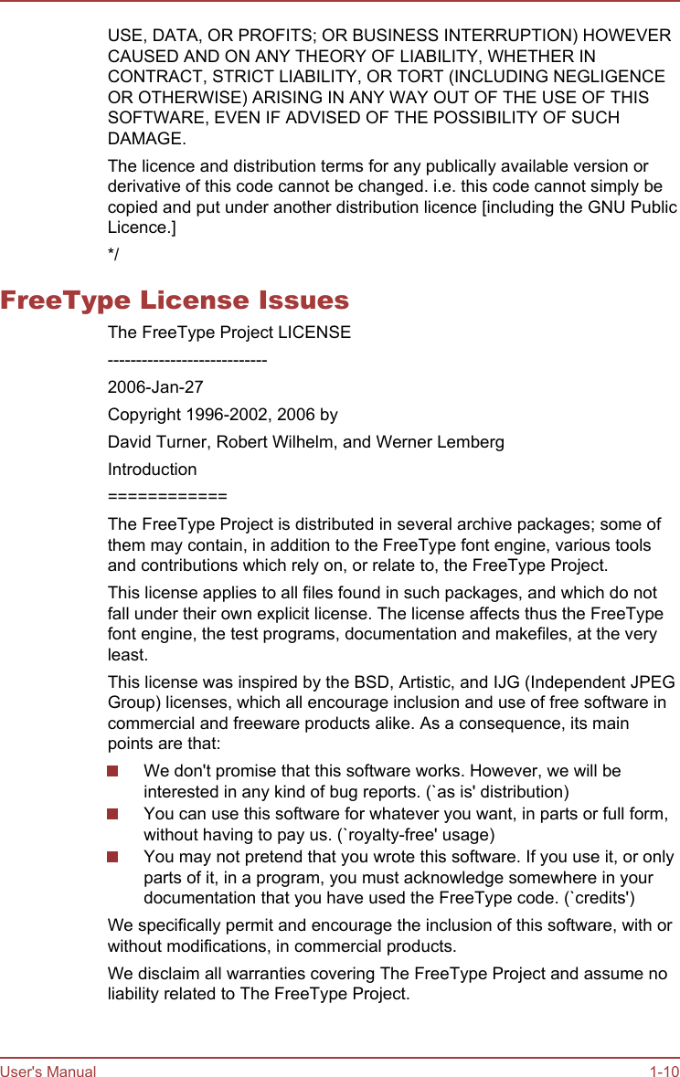 USE, DATA, OR PROFITS; OR BUSINESS INTERRUPTION) HOWEVERCAUSED AND ON ANY THEORY OF LIABILITY, WHETHER INCONTRACT, STRICT LIABILITY, OR TORT (INCLUDING NEGLIGENCEOR OTHERWISE) ARISING IN ANY WAY OUT OF THE USE OF THISSOFTWARE, EVEN IF ADVISED OF THE POSSIBILITY OF SUCHDAMAGE.The licence and distribution terms for any publically available version orderivative of this code cannot be changed. i.e. this code cannot simply becopied and put under another distribution licence [including the GNU PublicLicence.]*/FreeType License IssuesThe FreeType Project LICENSE----------------------------2006-Jan-27Copyright 1996-2002, 2006 byDavid Turner, Robert Wilhelm, and Werner LembergIntroduction============The FreeType Project is distributed in several archive packages; some ofthem may contain, in addition to the FreeType font engine, various toolsand contributions which rely on, or relate to, the FreeType Project.This license applies to all files found in such packages, and which do notfall under their own explicit license. The license affects thus the FreeTypefont engine, the test programs, documentation and makefiles, at the veryleast.This license was inspired by the BSD, Artistic, and IJG (Independent JPEGGroup) licenses, which all encourage inclusion and use of free software incommercial and freeware products alike. As a consequence, its mainpoints are that:We don&apos;t promise that this software works. However, we will beinterested in any kind of bug reports. (`as is&apos; distribution)You can use this software for whatever you want, in parts or full form,without having to pay us. (`royalty-free&apos; usage)You may not pretend that you wrote this software. If you use it, or onlyparts of it, in a program, you must acknowledge somewhere in yourdocumentation that you have used the FreeType code. (`credits&apos;)We specifically permit and encourage the inclusion of this software, with orwithout modifications, in commercial products.We disclaim all warranties covering The FreeType Project and assume noliability related to The FreeType Project.User&apos;s Manual 1-10