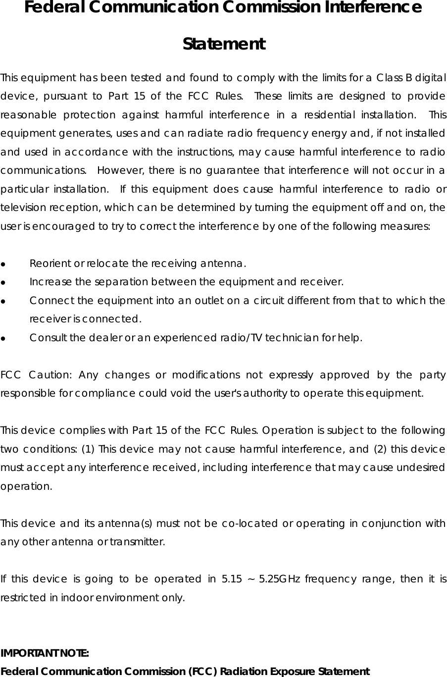  Federal Communication Commission Interference Statement This equipment has been tested and found to comply with the limits for a Class B digital device, pursuant to Part 15 of the FCC Rules.  These limits are designed to provide reasonable protection against harmful interference in a residential installation.  This equipment generates, uses and can radiate radio frequency energy and, if not installed and used in accordance with the instructions, may cause harmful interference to radio communications.  However, there is no guarantee that interference will not occur in a particular installation.  If this equipment does cause harmful interference to radio or television reception, which can be determined by turning the equipment off and on, the user is encouraged to try to correct the interference by one of the following measures:  z Reorient or relocate the receiving antenna. z Increase the separation between the equipment and receiver. z Connect the equipment into an outlet on a circuit different from that to which the receiver is connected. z Consult the dealer or an experienced radio/TV technician for help.  FCC Caution: Any changes or modifications not expressly approved by the party responsible for compliance could void the user&apos;s authority to operate this equipment.  This device complies with Part 15 of the FCC Rules. Operation is subject to the following two conditions: (1) This device may not cause harmful interference, and (2) this device must accept any interference received, including interference that may cause undesired operation.  This device and its antenna(s) must not be co-located or operating in conjunction with any other antenna or transmitter.  If this device is going to be operated in 5.15 ~ 5.25GHz frequency range, then it is restricted in indoor environment only.   IMPORTANT NOTE:   Federal Communication Commission (FCC) Radiation Exposure Statement 