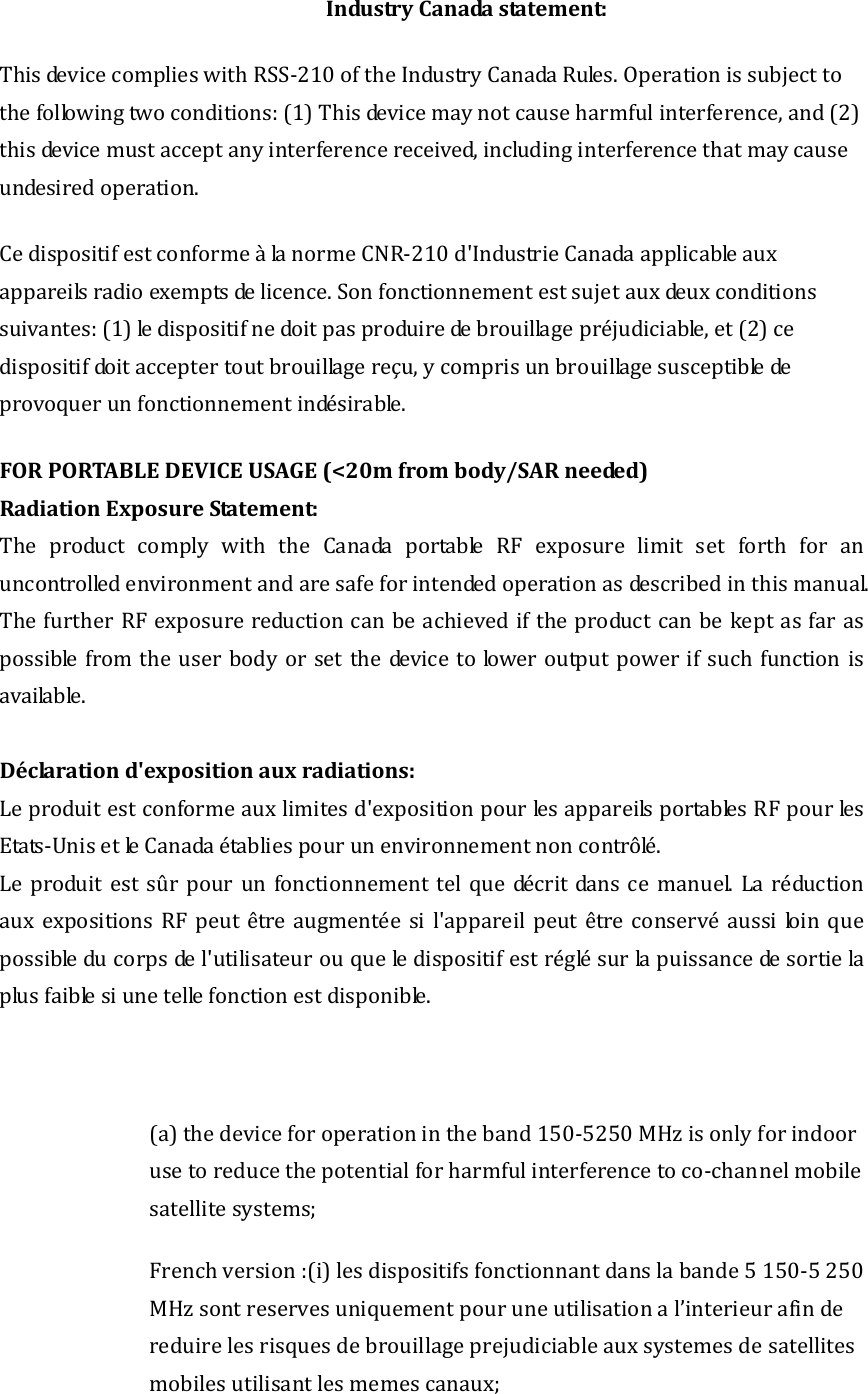 IndustryCanadastatement:ThisdevicecomplieswithRSS‐210oftheIndustryCanadaRules.Operationissubjecttothefollowingtwoconditions:(1)Thisdevicemaynotcauseharmfulinterference,and(2)thisdevicemustacceptanyinterferencereceived,includinginterferencethatmaycauseundesiredoperation.CedispositifestconformeàlanormeCNR‐210d&apos;IndustrieCanadaapplicableauxappareilsradioexemptsdelicence.Sonfonctionnementestsujetauxdeuxconditionssuivantes:(1)ledispositifnedoitpasproduiredebrouillagepréjudiciable,et(2)cedispositifdoitacceptertoutbrouillagereçu,ycomprisunbrouillagesusceptibledeprovoquerunfonctionnementindésirable. FORPORTABLEDEVICEUSAGE 20mfrombody/SARneeded)(&lt;pRadiationEx osureStatement:The product comply with the Canada portable RF exposure limit set forth for anuncontrolledenvironmentandaresafeforintendedoperationasdescribedinthismanual.ThefurtherRFexposurereductioncanbeachievediftheproductcanbekeptasfaraspossible fromtheuser bodyorset thedevicetoloweroutputpowerifsuchfunctionisvailable.aDéclarationd&apos;expositionauxradiations:Leproduitestconformeauxlimitesd&apos;expositionpourlesappareilsportablesRFpourlesEtats‐UnisetleCanadaétabliespourunenvironnementnoncontrôlé.Leproduitestsûrpourunfonctionnementtelquedécritdansce manuel. La réductionauxexpositionsRFpeutêtreaugmentéesil&apos;appareilpeutêtreconservé aussi loin quepossibleducorpsdel&apos;utilisateurouqueledispositifestréglésurlapuissancedesortielaplusfaiblesiunetellefonctionestdisponible.(a)thedeviceforoperationintheband150‐5250MHzisonlyforindoorusetoreducethepotentialforharmfulinterferencetoco‐channelmobilesatellitesystems;Frenchversion:(i)lesdispositifsfonctionnantdanslabande5150‐5250MHzsontreservesuniquementpouruneutilisational’interieurafindereduirelesrisquesdebrouillageprejudiciableauxsystemesdesatellitesmobilesutilisantlesmemescanaux;