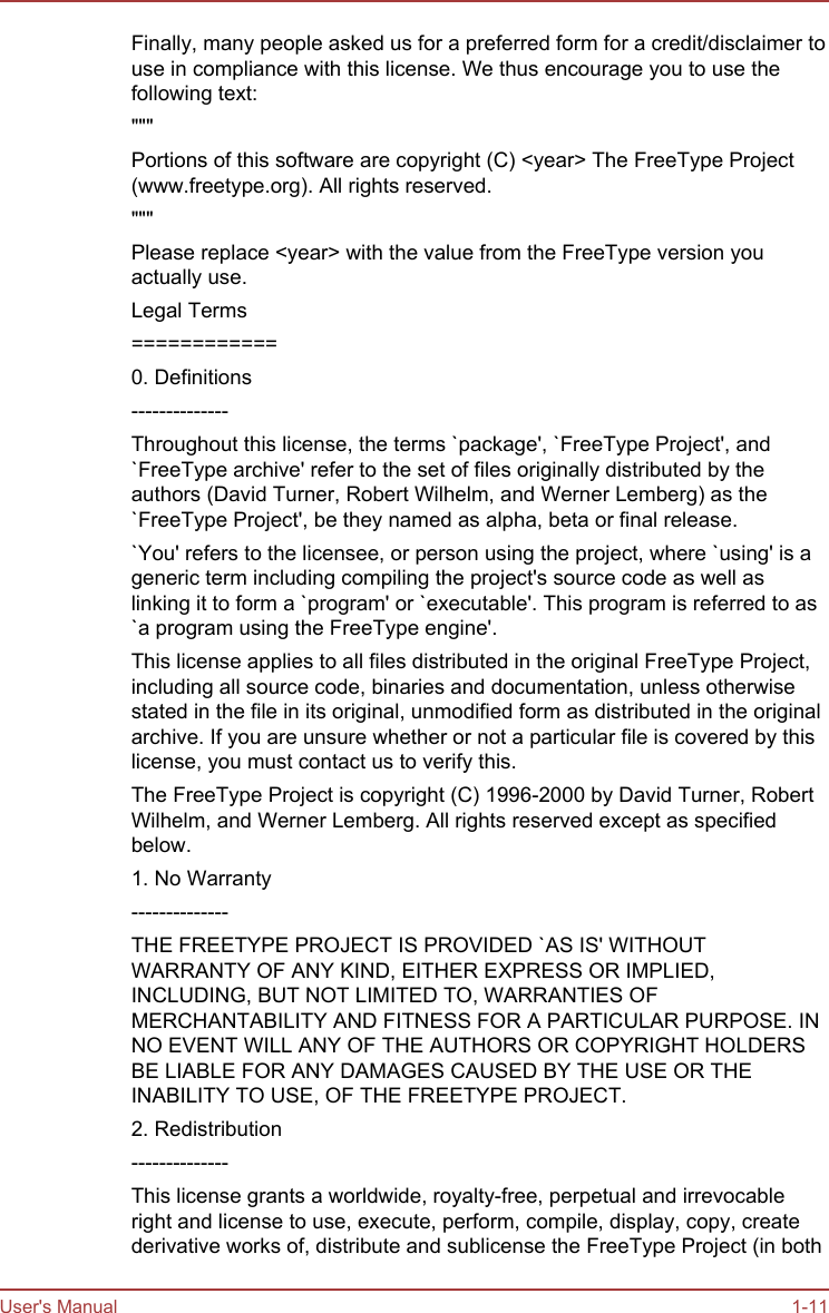 Finally, many people asked us for a preferred form for a credit/disclaimer touse in compliance with this license. We thus encourage you to use thefollowing text:&quot;&quot;&quot;Portions of this software are copyright (C) &lt;year&gt; The FreeType Project(www.freetype.org). All rights reserved.&quot;&quot;&quot;Please replace &lt;year&gt; with the value from the FreeType version youactually use.Legal Terms============0. Definitions--------------Throughout this license, the terms `package&apos;, `FreeType Project&apos;, and`FreeType archive&apos; refer to the set of files originally distributed by theauthors (David Turner, Robert Wilhelm, and Werner Lemberg) as the`FreeType Project&apos;, be they named as alpha, beta or final release.`You&apos; refers to the licensee, or person using the project, where `using&apos; is ageneric term including compiling the project&apos;s source code as well aslinking it to form a `program&apos; or `executable&apos;. This program is referred to as`a program using the FreeType engine&apos;.This license applies to all files distributed in the original FreeType Project,including all source code, binaries and documentation, unless otherwisestated in the file in its original, unmodified form as distributed in the originalarchive. If you are unsure whether or not a particular file is covered by thislicense, you must contact us to verify this.The FreeType Project is copyright (C) 1996-2000 by David Turner, RobertWilhelm, and Werner Lemberg. All rights reserved except as specifiedbelow.1. No Warranty--------------THE FREETYPE PROJECT IS PROVIDED `AS IS&apos; WITHOUTWARRANTY OF ANY KIND, EITHER EXPRESS OR IMPLIED,INCLUDING, BUT NOT LIMITED TO, WARRANTIES OFMERCHANTABILITY AND FITNESS FOR A PARTICULAR PURPOSE. INNO EVENT WILL ANY OF THE AUTHORS OR COPYRIGHT HOLDERSBE LIABLE FOR ANY DAMAGES CAUSED BY THE USE OR THEINABILITY TO USE, OF THE FREETYPE PROJECT.2. Redistribution--------------This license grants a worldwide, royalty-free, perpetual and irrevocableright and license to use, execute, perform, compile, display, copy, createderivative works of, distribute and sublicense the FreeType Project (in bothUser&apos;s Manual 1-11