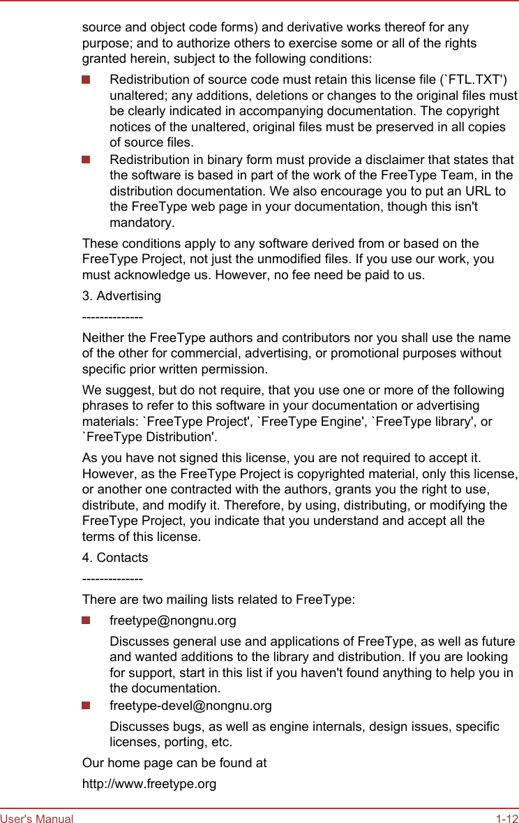 source and object code forms) and derivative works thereof for anypurpose; and to authorize others to exercise some or all of the rightsgranted herein, subject to the following conditions:Redistribution of source code must retain this license file (`FTL.TXT&apos;)unaltered; any additions, deletions or changes to the original files mustbe clearly indicated in accompanying documentation. The copyrightnotices of the unaltered, original files must be preserved in all copiesof source files.Redistribution in binary form must provide a disclaimer that states thatthe software is based in part of the work of the FreeType Team, in thedistribution documentation. We also encourage you to put an URL tothe FreeType web page in your documentation, though this isn&apos;tmandatory.These conditions apply to any software derived from or based on theFreeType Project, not just the unmodified files. If you use our work, youmust acknowledge us. However, no fee need be paid to us.3. Advertising--------------Neither the FreeType authors and contributors nor you shall use the nameof the other for commercial, advertising, or promotional purposes withoutspecific prior written permission.We suggest, but do not require, that you use one or more of the followingphrases to refer to this software in your documentation or advertisingmaterials: `FreeType Project&apos;, `FreeType Engine&apos;, `FreeType library&apos;, or`FreeType Distribution&apos;.As you have not signed this license, you are not required to accept it.However, as the FreeType Project is copyrighted material, only this license,or another one contracted with the authors, grants you the right to use,distribute, and modify it. Therefore, by using, distributing, or modifying theFreeType Project, you indicate that you understand and accept all theterms of this license.4. Contacts--------------There are two mailing lists related to FreeType:freetype@nongnu.orgDiscusses general use and applications of FreeType, as well as futureand wanted additions to the library and distribution. If you are lookingfor support, start in this list if you haven&apos;t found anything to help you inthe documentation.freetype-devel@nongnu.orgDiscusses bugs, as well as engine internals, design issues, specificlicenses, porting, etc.Our home page can be found athttp://www.freetype.orgUser&apos;s Manual 1-12