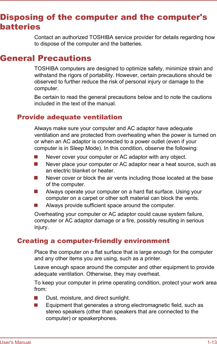 Disposing of the computer and the computer&apos;sbatteriesContact an authorized TOSHIBA service provider for details regarding howto dispose of the computer and the batteries.General PrecautionsTOSHIBA computers are designed to optimize safety, minimize strain andwithstand the rigors of portability. However, certain precautions should beobserved to further reduce the risk of personal injury or damage to thecomputer.Be certain to read the general precautions below and to note the cautionsincluded in the text of the manual.Provide adequate ventilationAlways make sure your computer and AC adaptor have adequateventilation and are protected from overheating when the power is turned onor when an AC adaptor is connected to a power outlet (even if yourcomputer is in Sleep Mode). In this condition, observe the following:Never cover your computer or AC adaptor with any object.Never place your computer or AC adaptor near a heat source, such asan electric blanket or heater.Never cover or block the air vents including those located at the baseof the computer.Always operate your computer on a hard flat surface. Using yourcomputer on a carpet or other soft material can block the vents.Always provide sufficient space around the computer.Overheating your computer or AC adaptor could cause system failure,computer or AC adaptor damage or a fire, possibly resulting in seriousinjury.Creating a computer-friendly environmentPlace the computer on a flat surface that is large enough for the computerand any other items you are using, such as a printer.Leave enough space around the computer and other equipment to provideadequate ventilation. Otherwise, they may overheat.To keep your computer in prime operating condition, protect your work areafrom:Dust, moisture, and direct sunlight.Equipment that generates a strong electromagnetic field, such asstereo speakers (other than speakers that are connected to thecomputer) or speakerphones.User&apos;s Manual 1-13