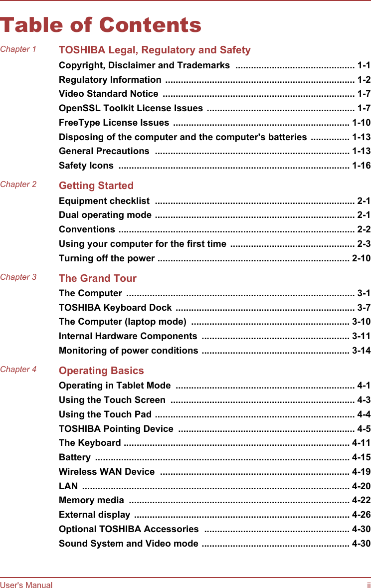 Table of ContentsChapter 1 TOSHIBA Legal, Regulatory and SafetyCopyright, Disclaimer and Trademarks  .............................................. 1-1Regulatory Information ......................................................................... 1-2Video Standard Notice  .......................................................................... 1-7OpenSSL Toolkit License Issues ......................................................... 1-7FreeType License Issues .................................................................... 1-10Disposing of the computer and the computer&apos;s batteries ............... 1-13General Precautions  ........................................................................... 1-13Safety Icons  ......................................................................................... 1-16Chapter 2 Getting StartedEquipment checklist  ............................................................................. 2-1Dual operating mode ............................................................................. 2-1Conventions ........................................................................................... 2-2Using your computer for the first time ................................................ 2-3Turning off the power .......................................................................... 2-10Chapter 3 The Grand TourThe Computer  ........................................................................................ 3-1TOSHIBA Keyboard Dock ..................................................................... 3-7The Computer (laptop mode)  ............................................................. 3-10Internal Hardware Components  ......................................................... 3-11Monitoring of power conditions ......................................................... 3-14Chapter 4 Operating BasicsOperating in Tablet Mode  ..................................................................... 4-1Using the Touch Screen  ....................................................................... 4-3Using the Touch Pad ............................................................................. 4-4TOSHIBA Pointing Device  .................................................................... 4-5The Keyboard ....................................................................................... 4-11Battery  .................................................................................................. 4-15Wireless WAN Device  ......................................................................... 4-19LAN  ....................................................................................................... 4-20Memory media  ..................................................................................... 4-22External display ................................................................................... 4-26Optional TOSHIBA Accessories  ........................................................ 4-30Sound System and Video mode ......................................................... 4-30User&apos;s Manual ii