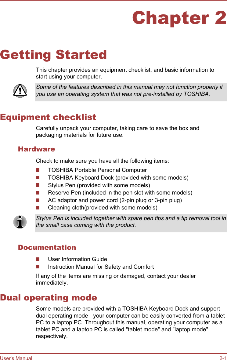 Chapter 2Getting StartedThis chapter provides an equipment checklist, and basic information tostart using your computer.Some of the features described in this manual may not function properly ifyou use an operating system that was not pre-installed by TOSHIBA.Equipment checklistCarefully unpack your computer, taking care to save the box andpackaging materials for future use.HardwareCheck to make sure you have all the following items:TOSHIBA Portable Personal ComputerTOSHIBA Keyboard Dock (provided with some models)Stylus Pen (provided with some models)Reserve Pen (included in the pen slot with some models)AC adaptor and power cord (2-pin plug or 3-pin plug)Cleaning cloth(provided with some models)Stylus Pen is included together with spare pen tips and a tip removal tool inthe small case coming with the product.DocumentationUser Information GuideInstruction Manual for Safety and ComfortIf any of the items are missing or damaged, contact your dealerimmediately.Dual operating modeSome models are provided with a TOSHIBA Keyboard Dock and supportdual operating mode - your computer can be easily converted from a tabletPC to a laptop PC. Throughout this manual, operating your computer as atablet PC and a laptop PC is called &quot;tablet mode&quot; and &quot;laptop mode&quot;respectively.User&apos;s Manual 2-1