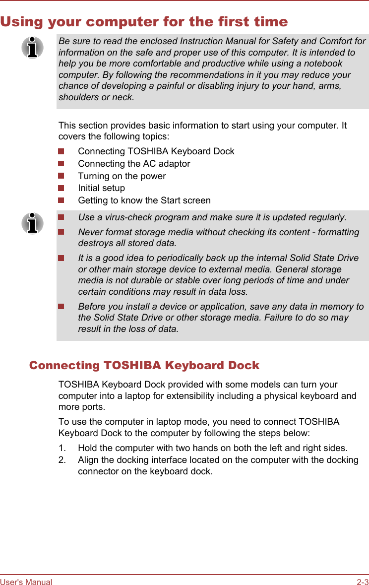 Using your computer for the first timeBe sure to read the enclosed Instruction Manual for Safety and Comfort forinformation on the safe and proper use of this computer. It is intended tohelp you be more comfortable and productive while using a notebookcomputer. By following the recommendations in it you may reduce yourchance of developing a painful or disabling injury to your hand, arms,shoulders or neck.This section provides basic information to start using your computer. Itcovers the following topics:Connecting TOSHIBA Keyboard DockConnecting the AC adaptorTurning on the powerInitial setupGetting to know the Start screenUse a virus-check program and make sure it is updated regularly.Never format storage media without checking its content - formattingdestroys all stored data.It is a good idea to periodically back up the internal Solid State Driveor other main storage device to external media. General storagemedia is not durable or stable over long periods of time and undercertain conditions may result in data loss.Before you install a device or application, save any data in memory tothe Solid State Drive or other storage media. Failure to do so mayresult in the loss of data.Connecting TOSHIBA Keyboard DockTOSHIBA Keyboard Dock provided with some models can turn yourcomputer into a laptop for extensibility including a physical keyboard andmore ports.To use the computer in laptop mode, you need to connect TOSHIBAKeyboard Dock to the computer by following the steps below:1. Hold the computer with two hands on both the left and right sides.2. Align the docking interface located on the computer with the dockingconnector on the keyboard dock.User&apos;s Manual 2-3