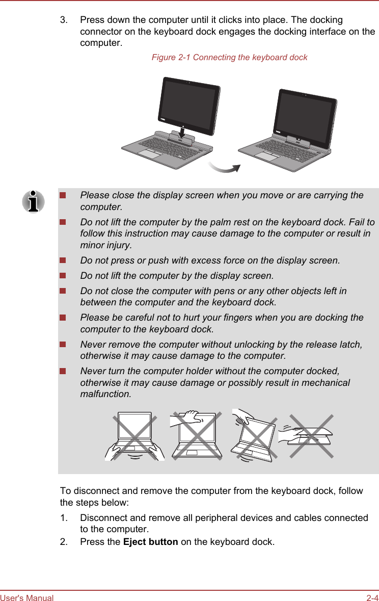 3. Press down the computer until it clicks into place. The dockingconnector on the keyboard dock engages the docking interface on thecomputer.Figure 2-1 Connecting the keyboard dockPlease close the display screen when you move or are carrying thecomputer.Do not lift the computer by the palm rest on the keyboard dock. Fail tofollow this instruction may cause damage to the computer or result inminor injury.Do not press or push with excess force on the display screen.Do not lift the computer by the display screen.Do not close the computer with pens or any other objects left inbetween the computer and the keyboard dock.Please be careful not to hurt your fingers when you are docking thecomputer to the keyboard dock.Never remove the computer without unlocking by the release latch,otherwise it may cause damage to the computer.Never turn the computer holder without the computer docked,otherwise it may cause damage or possibly result in mechanicalmalfunction.To disconnect and remove the computer from the keyboard dock, followthe steps below:1. Disconnect and remove all peripheral devices and cables connectedto the computer.2. Press the Eject button on the keyboard dock.User&apos;s Manual 2-4