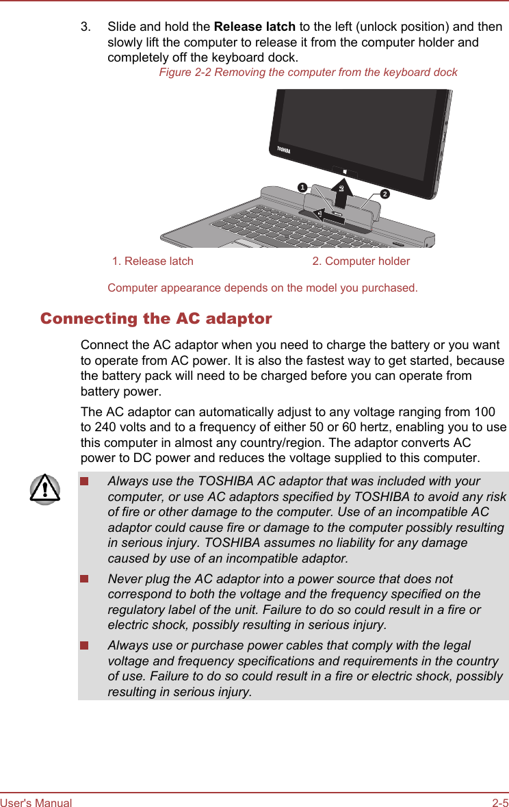 3. Slide and hold the Release latch to the left (unlock position) and thenslowly lift the computer to release it from the computer holder andcompletely off the keyboard dock.Figure 2-2 Removing the computer from the keyboard dock12121. Release latch 2. Computer holderComputer appearance depends on the model you purchased.Connecting the AC adaptorConnect the AC adaptor when you need to charge the battery or you wantto operate from AC power. It is also the fastest way to get started, becausethe battery pack will need to be charged before you can operate frombattery power.The AC adaptor can automatically adjust to any voltage ranging from 100to 240 volts and to a frequency of either 50 or 60 hertz, enabling you to usethis computer in almost any country/region. The adaptor converts ACpower to DC power and reduces the voltage supplied to this computer.Always use the TOSHIBA AC adaptor that was included with yourcomputer, or use AC adaptors specified by TOSHIBA to avoid any riskof fire or other damage to the computer. Use of an incompatible ACadaptor could cause fire or damage to the computer possibly resultingin serious injury. TOSHIBA assumes no liability for any damagecaused by use of an incompatible adaptor.Never plug the AC adaptor into a power source that does notcorrespond to both the voltage and the frequency specified on theregulatory label of the unit. Failure to do so could result in a fire orelectric shock, possibly resulting in serious injury.Always use or purchase power cables that comply with the legalvoltage and frequency specifications and requirements in the countryof use. Failure to do so could result in a fire or electric shock, possiblyresulting in serious injury.User&apos;s Manual 2-5