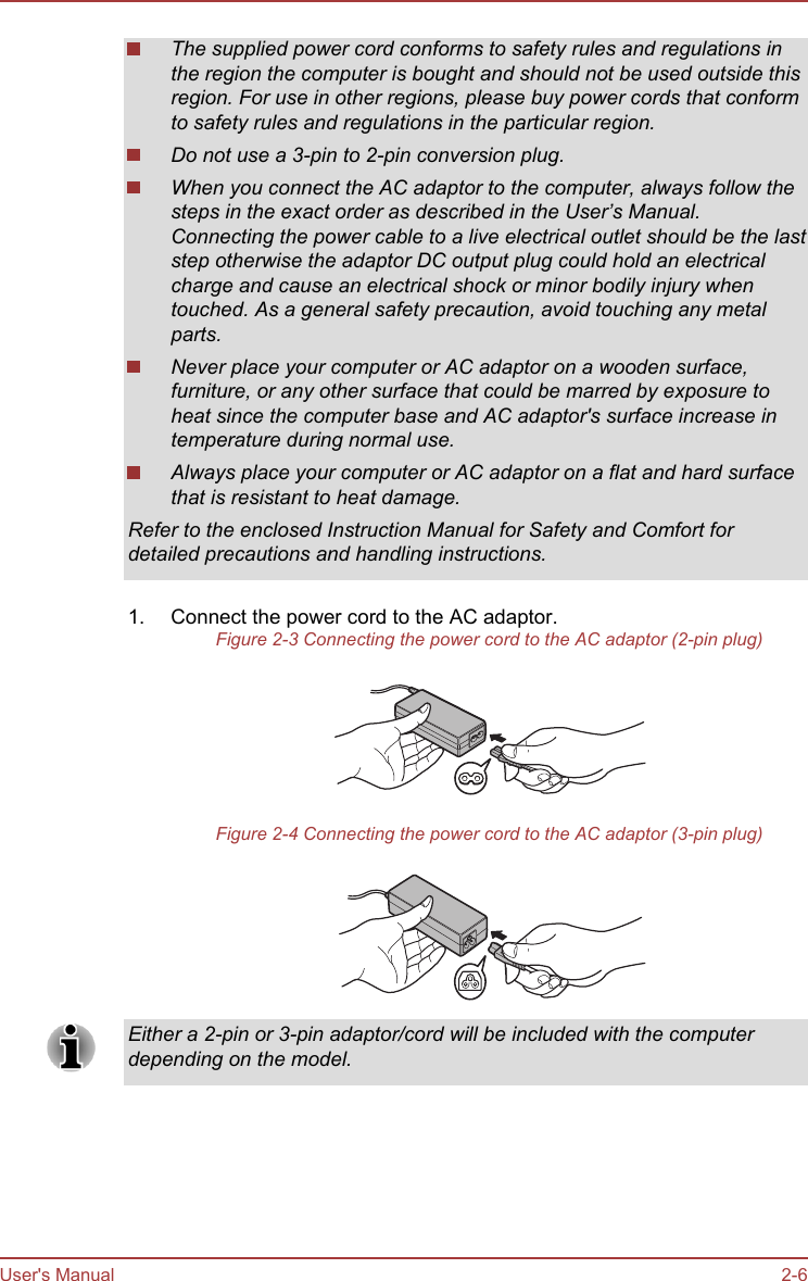 The supplied power cord conforms to safety rules and regulations inthe region the computer is bought and should not be used outside thisregion. For use in other regions, please buy power cords that conformto safety rules and regulations in the particular region.Do not use a 3-pin to 2-pin conversion plug.When you connect the AC adaptor to the computer, always follow thesteps in the exact order as described in the User’s Manual.Connecting the power cable to a live electrical outlet should be the laststep otherwise the adaptor DC output plug could hold an electricalcharge and cause an electrical shock or minor bodily injury whentouched. As a general safety precaution, avoid touching any metalparts.Never place your computer or AC adaptor on a wooden surface,furniture, or any other surface that could be marred by exposure toheat since the computer base and AC adaptor&apos;s surface increase intemperature during normal use.Always place your computer or AC adaptor on a flat and hard surfacethat is resistant to heat damage.Refer to the enclosed Instruction Manual for Safety and Comfort fordetailed precautions and handling instructions.1. Connect the power cord to the AC adaptor.Figure 2-3 Connecting the power cord to the AC adaptor (2-pin plug)Figure 2-4 Connecting the power cord to the AC adaptor (3-pin plug)Either a 2-pin or 3-pin adaptor/cord will be included with the computerdepending on the model.User&apos;s Manual 2-6