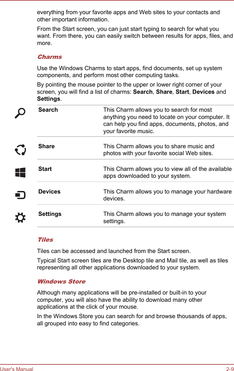 everything from your favorite apps and Web sites to your contacts andother important information.From the Start screen, you can just start typing to search for what youwant. From there, you can easily switch between results for apps, files, andmore.CharmsUse the Windows Charms to start apps, find documents, set up systemcomponents, and perform most other computing tasks.By pointing the mouse pointer to the upper or lower right corner of yourscreen, you will find a list of charms: Search, Share, Start, Devices andSettings.Search This Charm allows you to search for mostanything you need to locate on your computer. Itcan help you find apps, documents, photos, andyour favorite music.Share This Charm allows you to share music andphotos with your favorite social Web sites.Start This Charm allows you to view all of the availableapps downloaded to your system.Devices This Charm allows you to manage your hardwaredevices.Settings This Charm allows you to manage your systemsettings.TilesTiles can be accessed and launched from the Start screen.Typical Start screen tiles are the Desktop tile and Mail tile, as well as tilesrepresenting all other applications downloaded to your system.Windows StoreAlthough many applications will be pre-installed or built-in to yourcomputer, you will also have the ability to download many otherapplications at the click of your mouse.In the Windows Store you can search for and browse thousands of apps,all grouped into easy to find categories.User&apos;s Manual 2-9