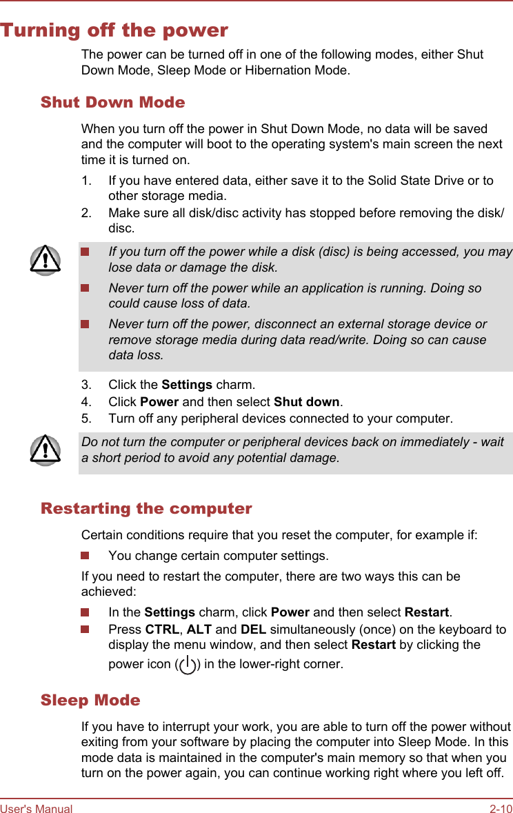 Turning off the powerThe power can be turned off in one of the following modes, either ShutDown Mode, Sleep Mode or Hibernation Mode.Shut Down ModeWhen you turn off the power in Shut Down Mode, no data will be savedand the computer will boot to the operating system&apos;s main screen the nexttime it is turned on.1. If you have entered data, either save it to the Solid State Drive or toother storage media.2. Make sure all disk/disc activity has stopped before removing the disk/disc.If you turn off the power while a disk (disc) is being accessed, you maylose data or damage the disk.Never turn off the power while an application is running. Doing socould cause loss of data.Never turn off the power, disconnect an external storage device orremove storage media during data read/write. Doing so can causedata loss.3. Click the Settings charm.4. Click Power and then select Shut down.5. Turn off any peripheral devices connected to your computer.Do not turn the computer or peripheral devices back on immediately - waita short period to avoid any potential damage.Restarting the computerCertain conditions require that you reset the computer, for example if:You change certain computer settings.If you need to restart the computer, there are two ways this can beachieved:In the Settings charm, click Power and then select Restart.Press CTRL, ALT and DEL simultaneously (once) on the keyboard todisplay the menu window, and then select Restart by clicking thepower icon ( ) in the lower-right corner.Sleep ModeIf you have to interrupt your work, you are able to turn off the power withoutexiting from your software by placing the computer into Sleep Mode. In thismode data is maintained in the computer&apos;s main memory so that when youturn on the power again, you can continue working right where you left off.User&apos;s Manual 2-10