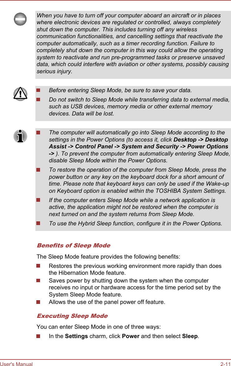 When you have to turn off your computer aboard an aircraft or in placeswhere electronic devices are regulated or controlled, always completelyshut down the computer. This includes turning off any wirelesscommunication functionalities, and cancelling settings that reactivate thecomputer automatically, such as a timer recording function. Failure tocompletely shut down the computer in this way could allow the operatingsystem to reactivate and run pre-programmed tasks or preserve unsaveddata, which could interfere with aviation or other systems, possibly causingserious injury.Before entering Sleep Mode, be sure to save your data.Do not switch to Sleep Mode while transferring data to external media,such as USB devices, memory media or other external memorydevices. Data will be lost.The computer will automatically go into Sleep Mode according to thesettings in the Power Options (to access it, click Desktop -&gt; Desktop Assist -&gt; Control Panel -&gt; System and Security -&gt; Power Options-&gt; ). To prevent the computer from automatically entering Sleep Mode,disable Sleep Mode within the Power Options.To restore the operation of the computer from Sleep Mode, press thepower button or any key on the keyboard dock for a short amount oftime. Please note that keyboard keys can only be used if the Wake-upon Keyboard option is enabled within the TOSHIBA System Settings.If the computer enters Sleep Mode while a network application isactive, the application might not be restored when the computer isnext turned on and the system returns from Sleep Mode.To use the Hybrid Sleep function, configure it in the Power Options.Benefits of Sleep ModeThe Sleep Mode feature provides the following benefits:Restores the previous working environment more rapidly than doesthe Hibernation Mode feature.Saves power by shutting down the system when the computerreceives no input or hardware access for the time period set by theSystem Sleep Mode feature.Allows the use of the panel power off feature.Executing Sleep ModeYou can enter Sleep Mode in one of three ways:In the Settings charm, click Power and then select Sleep.User&apos;s Manual 2-11