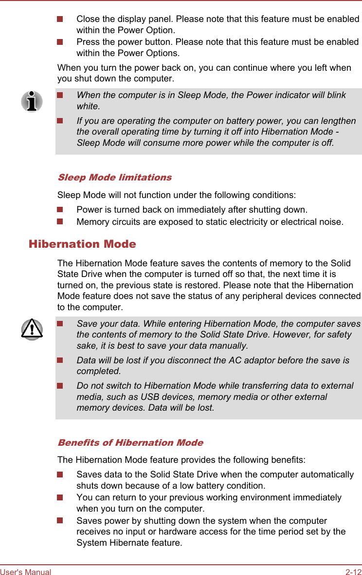Close the display panel. Please note that this feature must be enabledwithin the Power Option.Press the power button. Please note that this feature must be enabledwithin the Power Options.When you turn the power back on, you can continue where you left whenyou shut down the computer.When the computer is in Sleep Mode, the Power indicator will blinkwhite.If you are operating the computer on battery power, you can lengthenthe overall operating time by turning it off into Hibernation Mode -Sleep Mode will consume more power while the computer is off.Sleep Mode limitationsSleep Mode will not function under the following conditions:Power is turned back on immediately after shutting down.Memory circuits are exposed to static electricity or electrical noise.Hibernation ModeThe Hibernation Mode feature saves the contents of memory to the SolidState Drive when the computer is turned off so that, the next time it isturned on, the previous state is restored. Please note that the HibernationMode feature does not save the status of any peripheral devices connectedto the computer.Save your data. While entering Hibernation Mode, the computer savesthe contents of memory to the Solid State Drive. However, for safetysake, it is best to save your data manually.Data will be lost if you disconnect the AC adaptor before the save iscompleted.Do not switch to Hibernation Mode while transferring data to externalmedia, such as USB devices, memory media or other externalmemory devices. Data will be lost.Benefits of Hibernation ModeThe Hibernation Mode feature provides the following benefits:Saves data to the Solid State Drive when the computer automaticallyshuts down because of a low battery condition.You can return to your previous working environment immediatelywhen you turn on the computer.Saves power by shutting down the system when the computerreceives no input or hardware access for the time period set by theSystem Hibernate feature.User&apos;s Manual 2-12