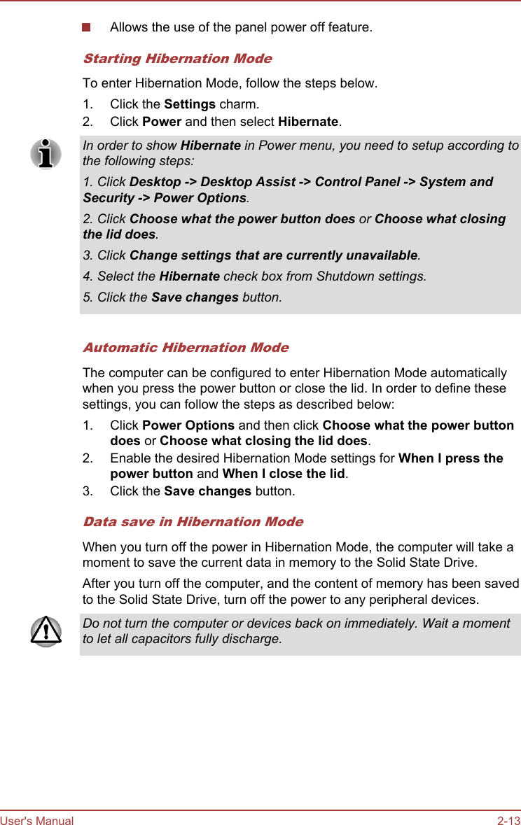 Allows the use of the panel power off feature.Starting Hibernation ModeTo enter Hibernation Mode, follow the steps below.1. Click the Settings charm.2. Click Power and then select Hibernate.In order to show Hibernate in Power menu, you need to setup according tothe following steps:1. Click Desktop -&gt; Desktop Assist -&gt; Control Panel -&gt; System and Security -&gt; Power Options.2. Click Choose what the power button does or Choose what closing the lid does.3. Click Change settings that are currently unavailable.4. Select the Hibernate check box from Shutdown settings.5. Click the Save changes button.Automatic Hibernation ModeThe computer can be configured to enter Hibernation Mode automaticallywhen you press the power button or close the lid. In order to define thesesettings, you can follow the steps as described below:1. Click Power Options and then click Choose what the power button does or Choose what closing the lid does.2. Enable the desired Hibernation Mode settings for When I press the power button and When I close the lid.3. Click the Save changes button.Data save in Hibernation ModeWhen you turn off the power in Hibernation Mode, the computer will take amoment to save the current data in memory to the Solid State Drive.After you turn off the computer, and the content of memory has been savedto the Solid State Drive, turn off the power to any peripheral devices.Do not turn the computer or devices back on immediately. Wait a momentto let all capacitors fully discharge.User&apos;s Manual 2-13