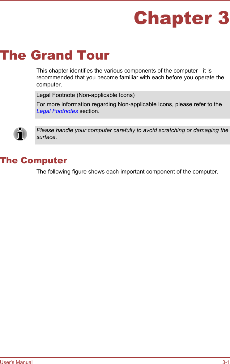 Chapter 3The Grand TourThis chapter identifies the various components of the computer - it isrecommended that you become familiar with each before you operate thecomputer.Legal Footnote (Non-applicable Icons)For more information regarding Non-applicable Icons, please refer to theLegal Footnotes section.Please handle your computer carefully to avoid scratching or damaging thesurface.The ComputerThe following figure shows each important component of the computer.User&apos;s Manual 3-1