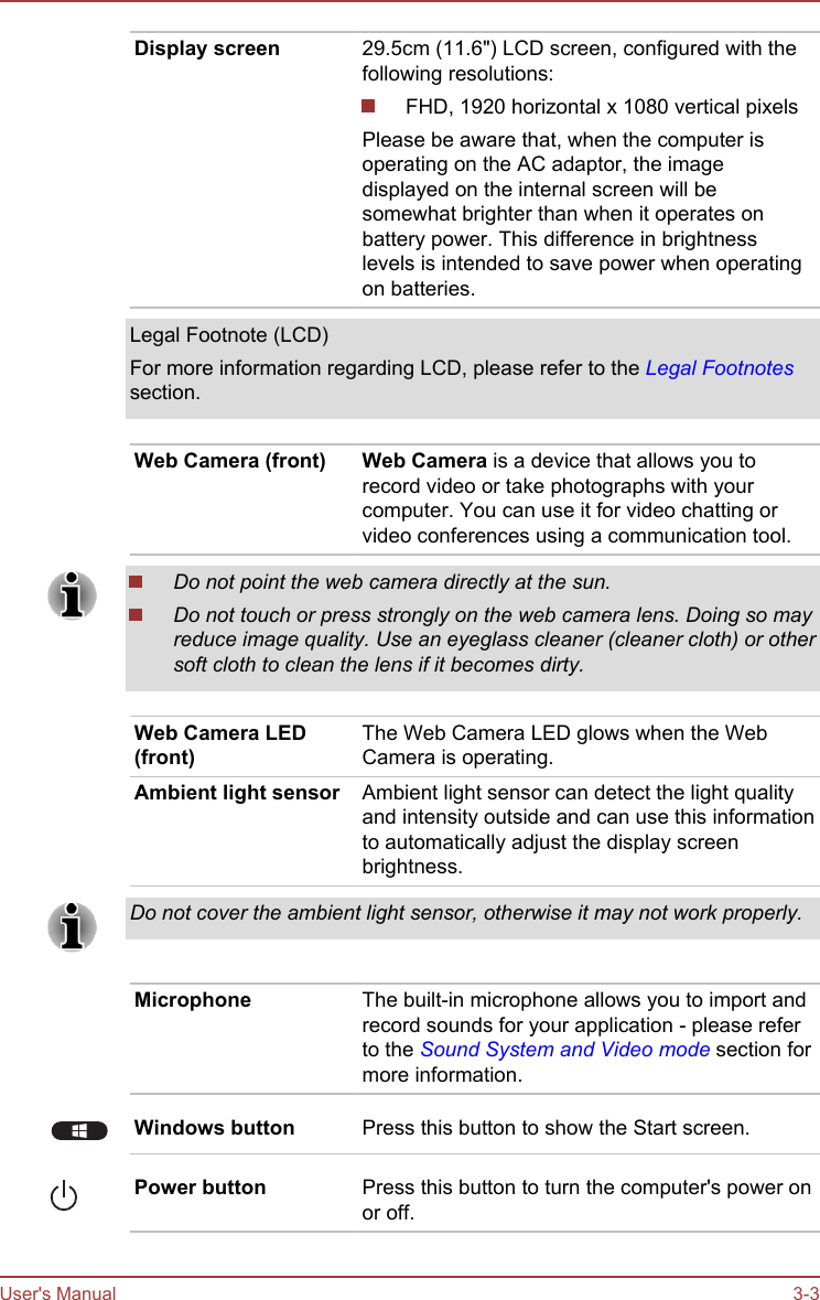Display screen 29.5cm (11.6&quot;) LCD screen, configured with thefollowing resolutions:FHD, 1920 horizontal x 1080 vertical pixelsPlease be aware that, when the computer isoperating on the AC adaptor, the imagedisplayed on the internal screen will besomewhat brighter than when it operates onbattery power. This difference in brightnesslevels is intended to save power when operatingon batteries.Legal Footnote (LCD)For more information regarding LCD, please refer to the Legal Footnotessection.Web Camera (front) Web Camera is a device that allows you torecord video or take photographs with yourcomputer. You can use it for video chatting orvideo conferences using a communication tool.Do not point the web camera directly at the sun.Do not touch or press strongly on the web camera lens. Doing so mayreduce image quality. Use an eyeglass cleaner (cleaner cloth) or othersoft cloth to clean the lens if it becomes dirty.Web Camera LED(front)The Web Camera LED glows when the WebCamera is operating.Ambient light sensor Ambient light sensor can detect the light qualityand intensity outside and can use this informationto automatically adjust the display screenbrightness.Do not cover the ambient light sensor, otherwise it may not work properly.Microphone The built-in microphone allows you to import andrecord sounds for your application - please referto the Sound System and Video mode section formore information.Windows button Press this button to show the Start screen.Power button Press this button to turn the computer&apos;s power onor off.User&apos;s Manual 3-3