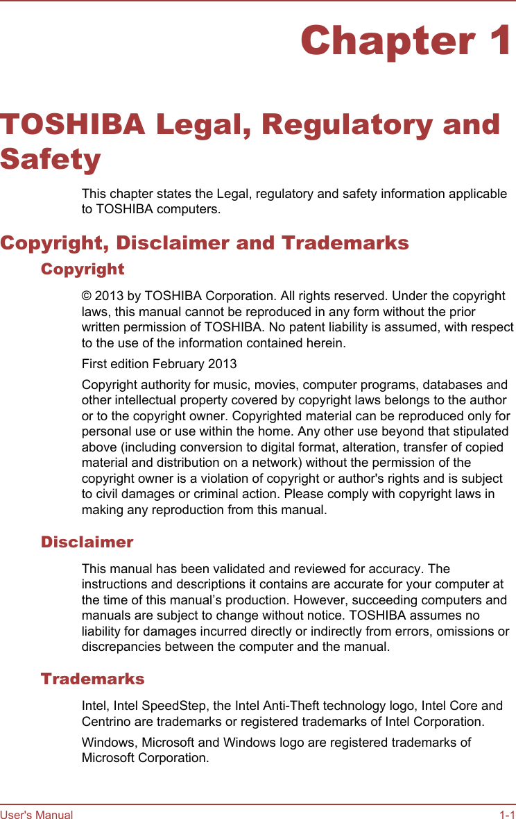 Chapter 1TOSHIBA Legal, Regulatory andSafetyThis chapter states the Legal, regulatory and safety information applicableto TOSHIBA computers.Copyright, Disclaimer and TrademarksCopyright© 2013 by TOSHIBA Corporation. All rights reserved. Under the copyrightlaws, this manual cannot be reproduced in any form without the priorwritten permission of TOSHIBA. No patent liability is assumed, with respectto the use of the information contained herein.First edition February 2013Copyright authority for music, movies, computer programs, databases andother intellectual property covered by copyright laws belongs to the authoror to the copyright owner. Copyrighted material can be reproduced only forpersonal use or use within the home. Any other use beyond that stipulatedabove (including conversion to digital format, alteration, transfer of copiedmaterial and distribution on a network) without the permission of thecopyright owner is a violation of copyright or author&apos;s rights and is subjectto civil damages or criminal action. Please comply with copyright laws inmaking any reproduction from this manual.DisclaimerThis manual has been validated and reviewed for accuracy. Theinstructions and descriptions it contains are accurate for your computer atthe time of this manual’s production. However, succeeding computers andmanuals are subject to change without notice. TOSHIBA assumes noliability for damages incurred directly or indirectly from errors, omissions ordiscrepancies between the computer and the manual.TrademarksIntel, Intel SpeedStep, the Intel Anti-Theft technology logo, Intel Core andCentrino are trademarks or registered trademarks of Intel Corporation.Windows, Microsoft and Windows logo are registered trademarks ofMicrosoft Corporation.User&apos;s Manual 1-1