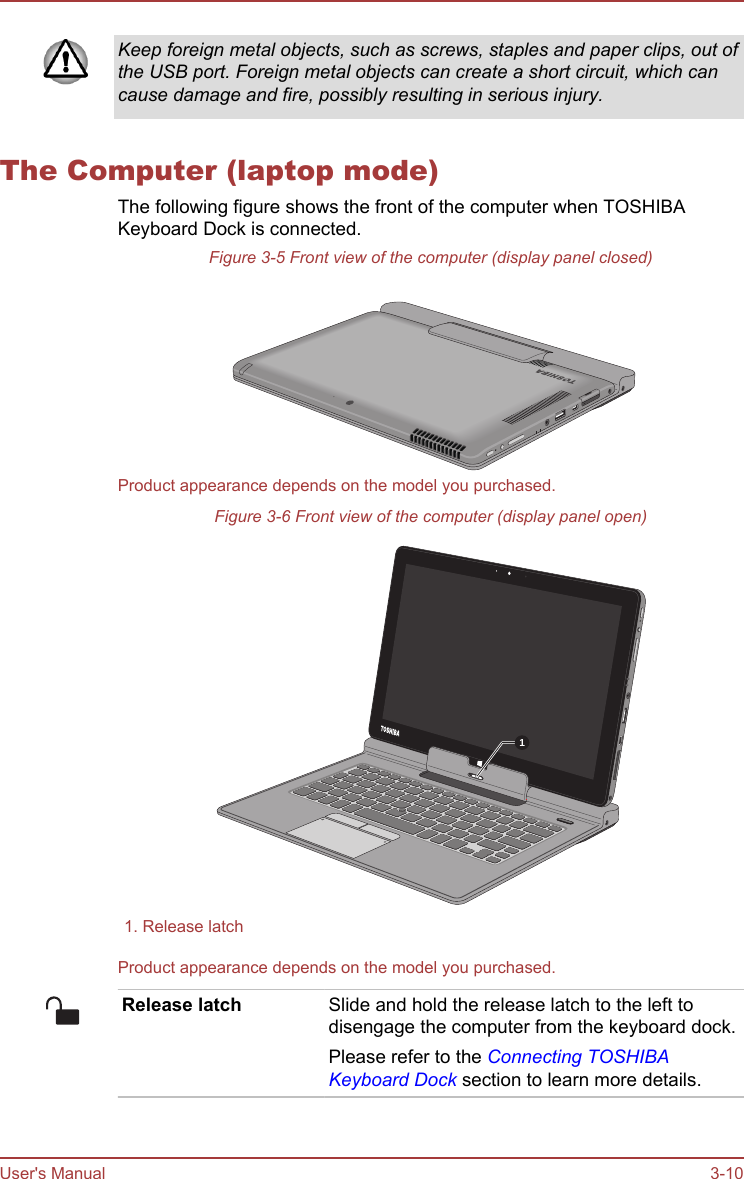 Keep foreign metal objects, such as screws, staples and paper clips, out ofthe USB port. Foreign metal objects can create a short circuit, which cancause damage and fire, possibly resulting in serious injury.The Computer (laptop mode)The following figure shows the front of the computer when TOSHIBAKeyboard Dock is connected.Figure 3-5 Front view of the computer (display panel closed)Product appearance depends on the model you purchased.Figure 3-6 Front view of the computer (display panel open)11. Release latch  Product appearance depends on the model you purchased.Release latch Slide and hold the release latch to the left todisengage the computer from the keyboard dock.Please refer to the Connecting TOSHIBAKeyboard Dock section to learn more details.User&apos;s Manual 3-10