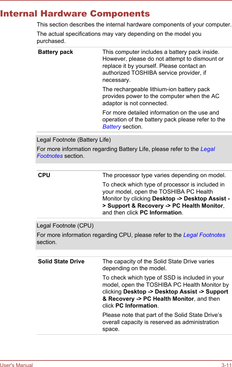 Internal Hardware ComponentsThis section describes the internal hardware components of your computer.The actual specifications may vary depending on the model youpurchased.Battery pack This computer includes a battery pack inside.However, please do not attempt to dismount orreplace it by yourself. Please contact anauthorized TOSHIBA service provider, ifnecessary.The rechargeable lithium-ion battery packprovides power to the computer when the ACadaptor is not connected.For more detailed information on the use andoperation of the battery pack please refer to theBattery section.Legal Footnote (Battery Life)For more information regarding Battery Life, please refer to the LegalFootnotes section.CPU The processor type varies depending on model.To check which type of processor is included inyour model, open the TOSHIBA PC HealthMonitor by clicking Desktop -&gt; Desktop Assist -&gt; Support &amp; Recovery -&gt; PC Health Monitor,and then click PC Information.Legal Footnote (CPU)For more information regarding CPU, please refer to the Legal Footnotessection.Solid State Drive The capacity of the Solid State Drive variesdepending on the model.To check which type of SSD is included in yourmodel, open the TOSHIBA PC Health Monitor byclicking Desktop -&gt; Desktop Assist -&gt; Support &amp; Recovery -&gt; PC Health Monitor, and thenclick PC Information.Please note that part of the Solid State Drive’soverall capacity is reserved as administrationspace.User&apos;s Manual 3-11