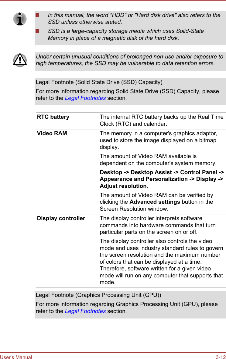 In this manual, the word &quot;HDD&quot; or &quot;Hard disk drive&quot; also refers to theSSD unless otherwise stated.SSD is a large-capacity storage media which uses Solid-StateMemory in place of a magnetic disk of the hard disk.Under certain unusual conditions of prolonged non-use and/or exposure tohigh temperatures, the SSD may be vulnerable to data retention errors.Legal Footnote (Solid State Drive (SSD) Capacity)For more information regarding Solid State Drive (SSD) Capacity, pleaserefer to the Legal Footnotes section.RTC battery The internal RTC battery backs up the Real TimeClock (RTC) and calendar.Video RAM The memory in a computer&apos;s graphics adaptor,used to store the image displayed on a bitmapdisplay.The amount of Video RAM available isdependent on the computer&apos;s system memory.Desktop -&gt; Desktop Assist -&gt; Control Panel -&gt;Appearance and Personalization -&gt; Display -&gt;Adjust resolution.The amount of Video RAM can be verified byclicking the Advanced settings button in theScreen Resolution window.Display controller The display controller interprets softwarecommands into hardware commands that turnparticular parts on the screen on or off.The display controller also controls the videomode and uses industry standard rules to governthe screen resolution and the maximum numberof colors that can be displayed at a time.Therefore, software written for a given videomode will run on any computer that supports thatmode.Legal Footnote (Graphics Processing Unit (GPU))For more information regarding Graphics Processing Unit (GPU), pleaserefer to the Legal Footnotes section.User&apos;s Manual 3-12