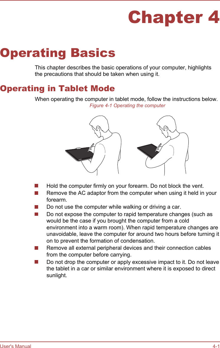 Chapter 4Operating BasicsThis chapter describes the basic operations of your computer, highlightsthe precautions that should be taken when using it.Operating in Tablet ModeWhen operating the computer in tablet mode, follow the instructions below.Figure 4-1 Operating the computerHold the computer firmly on your forearm. Do not block the vent.Remove the AC adaptor from the computer when using it held in yourforearm.Do not use the computer while walking or driving a car.Do not expose the computer to rapid temperature changes (such aswould be the case if you brought the computer from a coldenvironment into a warm room). When rapid temperature changes areunavoidable, leave the computer for around two hours before turning iton to prevent the formation of condensation.Remove all external peripheral devices and their connection cablesfrom the computer before carrying.Do not drop the computer or apply excessive impact to it. Do not leavethe tablet in a car or similar environment where it is exposed to directsunlight.User&apos;s Manual 4-1
