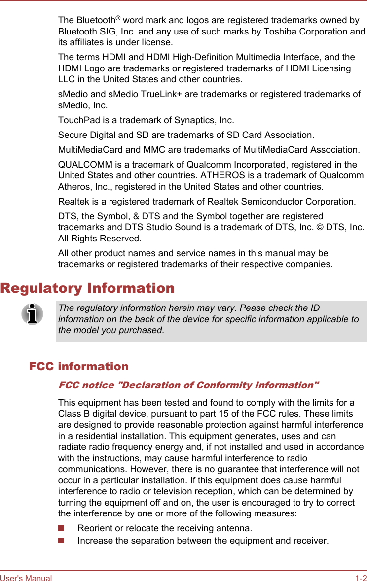 The Bluetooth® word mark and logos are registered trademarks owned byBluetooth SIG, Inc. and any use of such marks by Toshiba Corporation andits affiliates is under license.The terms HDMI and HDMI High-Definition Multimedia Interface, and theHDMI Logo are trademarks or registered trademarks of HDMI LicensingLLC in the United States and other countries.sMedio and sMedio TrueLink+ are trademarks or registered trademarks ofsMedio, Inc.TouchPad is a trademark of Synaptics, Inc.Secure Digital and SD are trademarks of SD Card Association.MultiMediaCard and MMC are trademarks of MultiMediaCard Association.QUALCOMM is a trademark of Qualcomm Incorporated, registered in theUnited States and other countries. ATHEROS is a trademark of QualcommAtheros, Inc., registered in the United States and other countries.Realtek is a registered trademark of Realtek Semiconductor Corporation.DTS, the Symbol, &amp; DTS and the Symbol together are registeredtrademarks and DTS Studio Sound is a trademark of DTS, Inc. © DTS, Inc.All Rights Reserved.All other product names and service names in this manual may betrademarks or registered trademarks of their respective companies.Regulatory InformationThe regulatory information herein may vary. Pease check the IDinformation on the back of the device for specific information applicable tothe model you purchased.FCC informationFCC notice &quot;Declaration of Conformity Information&quot;This equipment has been tested and found to comply with the limits for aClass B digital device, pursuant to part 15 of the FCC rules. These limitsare designed to provide reasonable protection against harmful interferencein a residential installation. This equipment generates, uses and canradiate radio frequency energy and, if not installed and used in accordancewith the instructions, may cause harmful interference to radiocommunications. However, there is no guarantee that interference will notoccur in a particular installation. If this equipment does cause harmfulinterference to radio or television reception, which can be determined byturning the equipment off and on, the user is encouraged to try to correctthe interference by one or more of the following measures:Reorient or relocate the receiving antenna.Increase the separation between the equipment and receiver.User&apos;s Manual 1-2