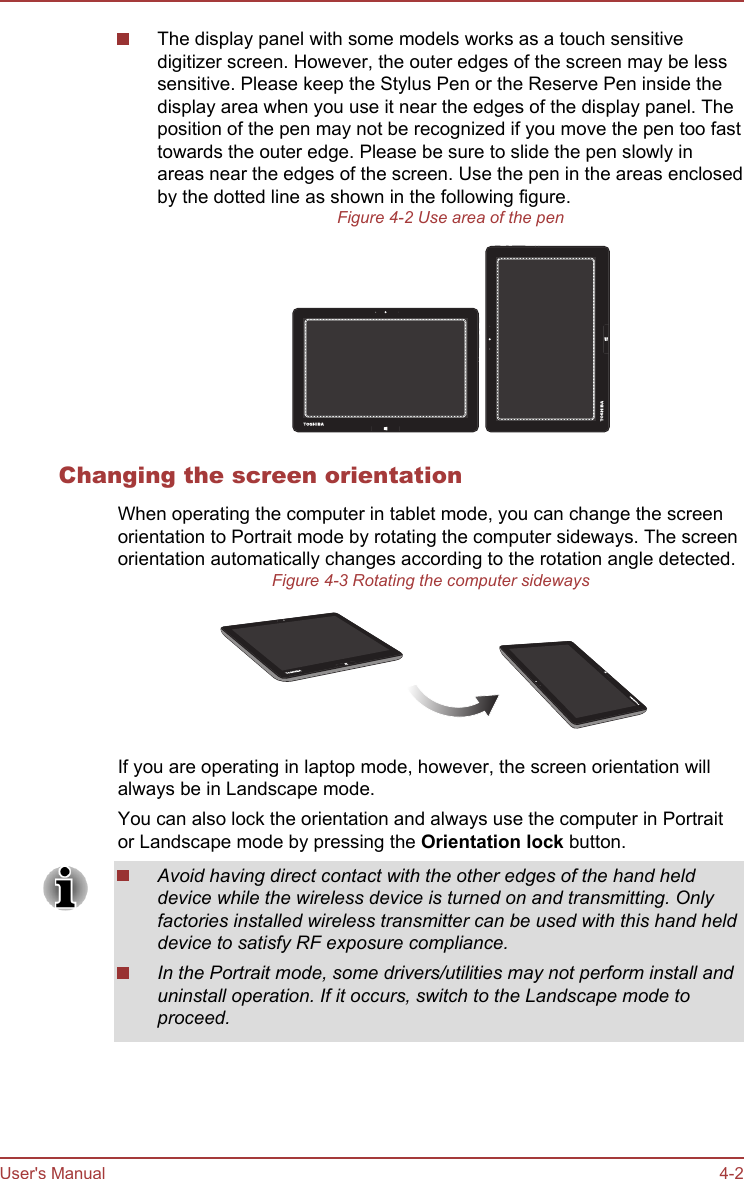 The display panel with some models works as a touch sensitivedigitizer screen. However, the outer edges of the screen may be lesssensitive. Please keep the Stylus Pen or the Reserve Pen inside thedisplay area when you use it near the edges of the display panel. Theposition of the pen may not be recognized if you move the pen too fasttowards the outer edge. Please be sure to slide the pen slowly inareas near the edges of the screen. Use the pen in the areas enclosedby the dotted line as shown in the following figure.Figure 4-2 Use area of the penChanging the screen orientationWhen operating the computer in tablet mode, you can change the screenorientation to Portrait mode by rotating the computer sideways. The screenorientation automatically changes according to the rotation angle detected.Figure 4-3 Rotating the computer sidewaysIf you are operating in laptop mode, however, the screen orientation willalways be in Landscape mode.You can also lock the orientation and always use the computer in Portraitor Landscape mode by pressing the Orientation lock button.Avoid having direct contact with the other edges of the hand helddevice while the wireless device is turned on and transmitting. Onlyfactories installed wireless transmitter can be used with this hand helddevice to satisfy RF exposure compliance.In the Portrait mode, some drivers/utilities may not perform install anduninstall operation. If it occurs, switch to the Landscape mode toproceed.User&apos;s Manual 4-2