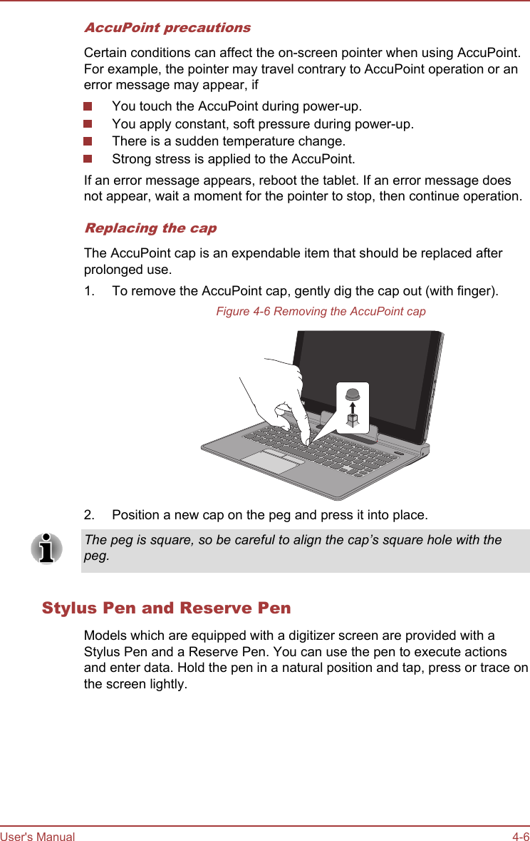 AccuPoint precautionsCertain conditions can affect the on-screen pointer when using AccuPoint.For example, the pointer may travel contrary to AccuPoint operation or anerror message may appear, ifYou touch the AccuPoint during power-up.You apply constant, soft pressure during power-up.There is a sudden temperature change.Strong stress is applied to the AccuPoint.If an error message appears, reboot the tablet. If an error message doesnot appear, wait a moment for the pointer to stop, then continue operation.Replacing the capThe AccuPoint cap is an expendable item that should be replaced afterprolonged use.1. To remove the AccuPoint cap, gently dig the cap out (with finger).Figure 4-6 Removing the AccuPoint cap2. Position a new cap on the peg and press it into place.The peg is square, so be careful to align the cap’s square hole with thepeg.Stylus Pen and Reserve PenModels which are equipped with a digitizer screen are provided with aStylus Pen and a Reserve Pen. You can use the pen to execute actionsand enter data. Hold the pen in a natural position and tap, press or trace onthe screen lightly.User&apos;s Manual 4-6