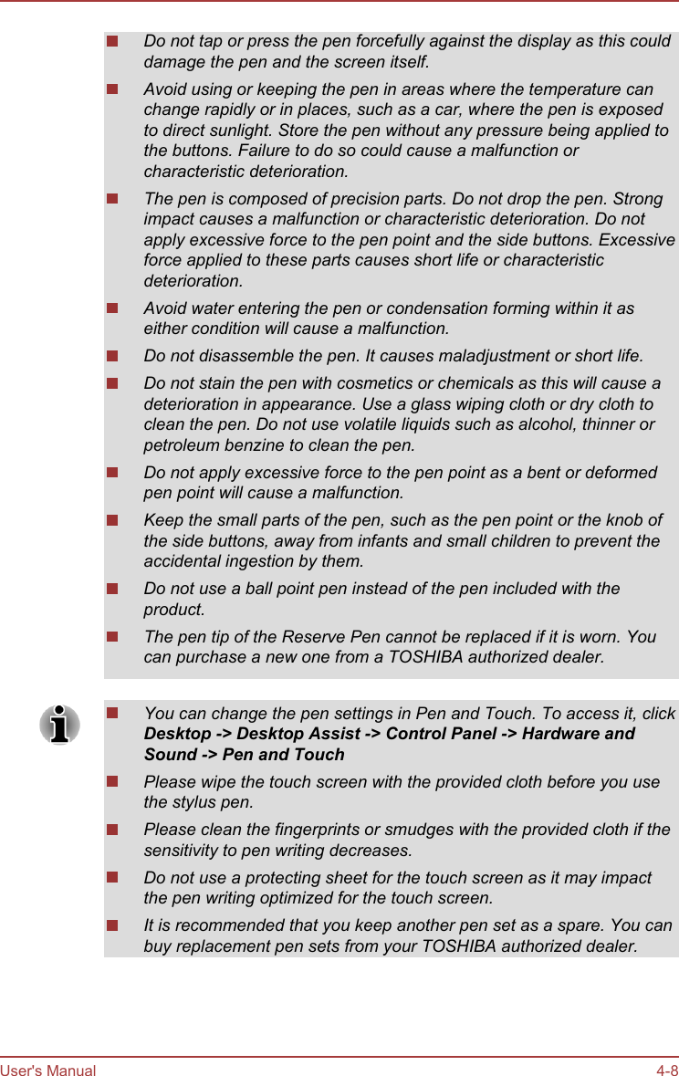 Do not tap or press the pen forcefully against the display as this coulddamage the pen and the screen itself.Avoid using or keeping the pen in areas where the temperature canchange rapidly or in places, such as a car, where the pen is exposedto direct sunlight. Store the pen without any pressure being applied tothe buttons. Failure to do so could cause a malfunction orcharacteristic deterioration.The pen is composed of precision parts. Do not drop the pen. Strongimpact causes a malfunction or characteristic deterioration. Do notapply excessive force to the pen point and the side buttons. Excessiveforce applied to these parts causes short life or characteristicdeterioration.Avoid water entering the pen or condensation forming within it aseither condition will cause a malfunction.Do not disassemble the pen. It causes maladjustment or short life.Do not stain the pen with cosmetics or chemicals as this will cause adeterioration in appearance. Use a glass wiping cloth or dry cloth toclean the pen. Do not use volatile liquids such as alcohol, thinner orpetroleum benzine to clean the pen.Do not apply excessive force to the pen point as a bent or deformedpen point will cause a malfunction.Keep the small parts of the pen, such as the pen point or the knob ofthe side buttons, away from infants and small children to prevent theaccidental ingestion by them.Do not use a ball point pen instead of the pen included with theproduct.The pen tip of the Reserve Pen cannot be replaced if it is worn. Youcan purchase a new one from a TOSHIBA authorized dealer.You can change the pen settings in Pen and Touch. To access it, clickDesktop -&gt; Desktop Assist -&gt; Control Panel -&gt; Hardware and Sound -&gt; Pen and TouchPlease wipe the touch screen with the provided cloth before you usethe stylus pen.Please clean the fingerprints or smudges with the provided cloth if thesensitivity to pen writing decreases.Do not use a protecting sheet for the touch screen as it may impactthe pen writing optimized for the touch screen.It is recommended that you keep another pen set as a spare. You canbuy replacement pen sets from your TOSHIBA authorized dealer.User&apos;s Manual 4-8