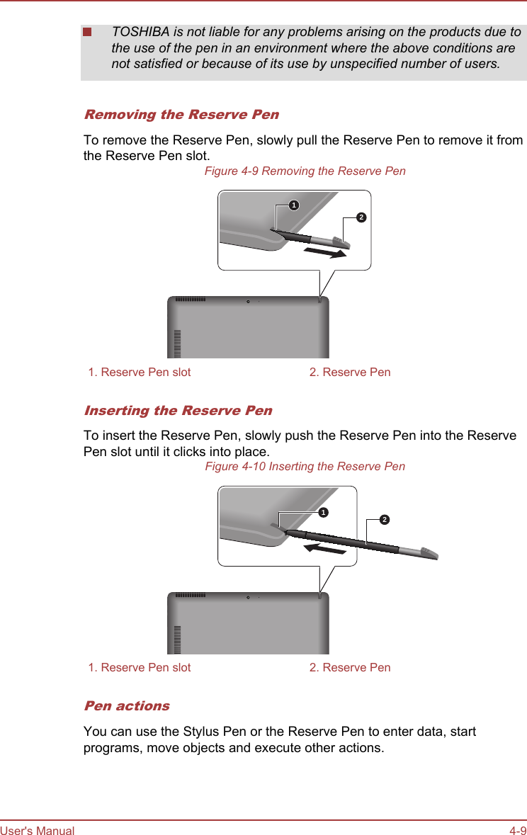 TOSHIBA is not liable for any problems arising on the products due tothe use of the pen in an environment where the above conditions arenot satisfied or because of its use by unspecified number of users.Removing the Reserve PenTo remove the Reserve Pen, slowly pull the Reserve Pen to remove it fromthe Reserve Pen slot.Figure 4-9 Removing the Reserve Pen121. Reserve Pen slot 2. Reserve PenInserting the Reserve PenTo insert the Reserve Pen, slowly push the Reserve Pen into the ReservePen slot until it clicks into place.Figure 4-10 Inserting the Reserve Pen211. Reserve Pen slot 2. Reserve PenPen actionsYou can use the Stylus Pen or the Reserve Pen to enter data, startprograms, move objects and execute other actions.User&apos;s Manual 4-9