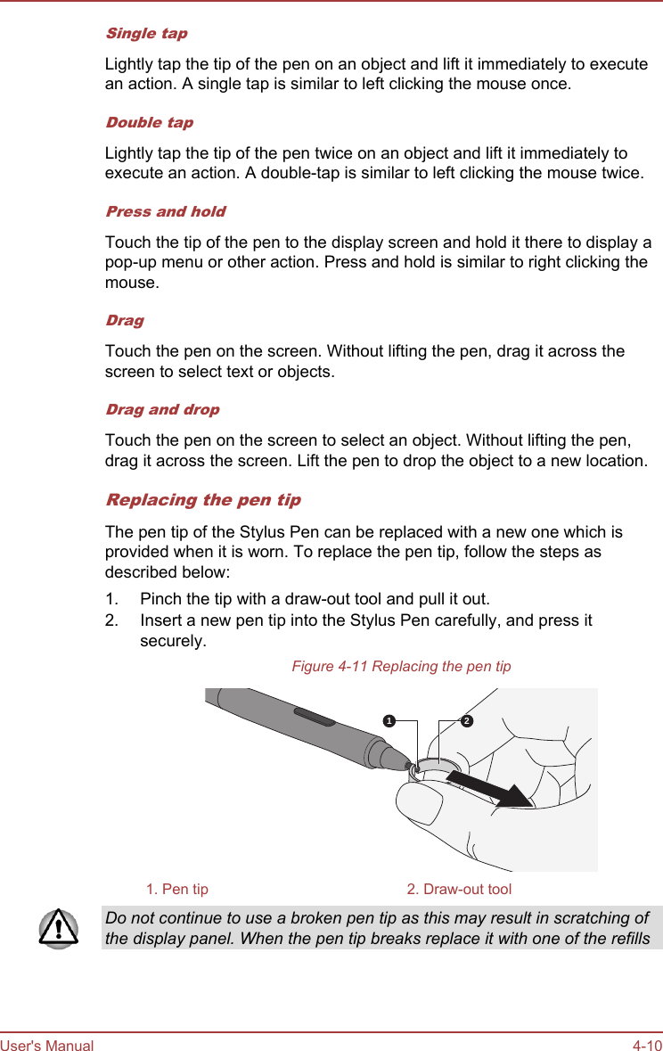 Single tapLightly tap the tip of the pen on an object and lift it immediately to executean action. A single tap is similar to left clicking the mouse once.Double tapLightly tap the tip of the pen twice on an object and lift it immediately toexecute an action. A double-tap is similar to left clicking the mouse twice.Press and holdTouch the tip of the pen to the display screen and hold it there to display apop-up menu or other action. Press and hold is similar to right clicking themouse.DragTouch the pen on the screen. Without lifting the pen, drag it across thescreen to select text or objects.Drag and dropTouch the pen on the screen to select an object. Without lifting the pen,drag it across the screen. Lift the pen to drop the object to a new location.Replacing the pen tipThe pen tip of the Stylus Pen can be replaced with a new one which isprovided when it is worn. To replace the pen tip, follow the steps asdescribed below:1. Pinch the tip with a draw-out tool and pull it out.2. Insert a new pen tip into the Stylus Pen carefully, and press itsecurely.Figure 4-11 Replacing the pen tip1 21. Pen tip 2. Draw-out toolDo not continue to use a broken pen tip as this may result in scratching ofthe display panel. When the pen tip breaks replace it with one of the refillsUser&apos;s Manual 4-10