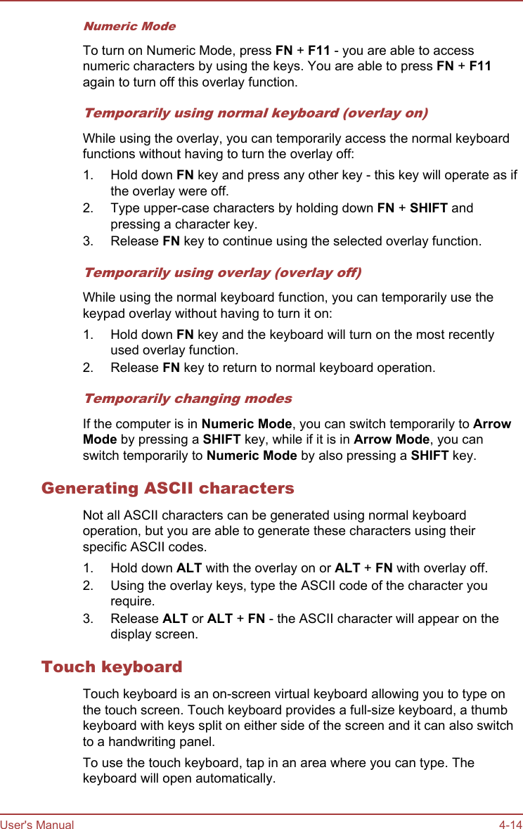 Numeric ModeTo turn on Numeric Mode, press FN + F11 - you are able to accessnumeric characters by using the keys. You are able to press FN + F11again to turn off this overlay function.Temporarily using normal keyboard (overlay on)While using the overlay, you can temporarily access the normal keyboardfunctions without having to turn the overlay off:1. Hold down FN key and press any other key - this key will operate as ifthe overlay were off.2. Type upper-case characters by holding down FN + SHIFT andpressing a character key.3. Release FN key to continue using the selected overlay function.Temporarily using overlay (overlay off)While using the normal keyboard function, you can temporarily use thekeypad overlay without having to turn it on:1. Hold down FN key and the keyboard will turn on the most recentlyused overlay function.2. Release FN key to return to normal keyboard operation.Temporarily changing modesIf the computer is in Numeric Mode, you can switch temporarily to Arrow Mode by pressing a SHIFT key, while if it is in Arrow Mode, you canswitch temporarily to Numeric Mode by also pressing a SHIFT key.Generating ASCII charactersNot all ASCII characters can be generated using normal keyboardoperation, but you are able to generate these characters using theirspecific ASCII codes.1. Hold down ALT with the overlay on or ALT + FN with overlay off.2. Using the overlay keys, type the ASCII code of the character yourequire.3. Release ALT or ALT + FN - the ASCII character will appear on thedisplay screen.Touch keyboardTouch keyboard is an on-screen virtual keyboard allowing you to type onthe touch screen. Touch keyboard provides a full-size keyboard, a thumbkeyboard with keys split on either side of the screen and it can also switchto a handwriting panel.To use the touch keyboard, tap in an area where you can type. Thekeyboard will open automatically.User&apos;s Manual 4-14