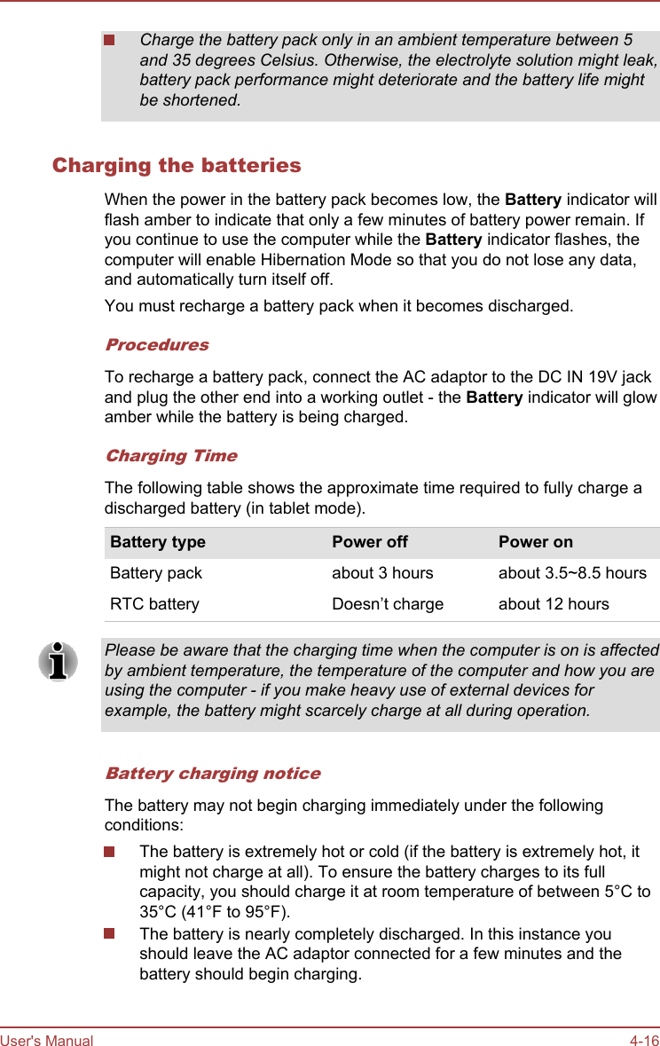 Charge the battery pack only in an ambient temperature between 5and 35 degrees Celsius. Otherwise, the electrolyte solution might leak,battery pack performance might deteriorate and the battery life mightbe shortened.Charging the batteriesWhen the power in the battery pack becomes low, the Battery indicator willflash amber to indicate that only a few minutes of battery power remain. Ifyou continue to use the computer while the Battery indicator flashes, thecomputer will enable Hibernation Mode so that you do not lose any data,and automatically turn itself off.You must recharge a battery pack when it becomes discharged.ProceduresTo recharge a battery pack, connect the AC adaptor to the DC IN 19V jackand plug the other end into a working outlet - the Battery indicator will glowamber while the battery is being charged.Charging TimeThe following table shows the approximate time required to fully charge adischarged battery (in tablet mode).Battery type Power off Power onBattery pack about 3 hours about 3.5~8.5 hoursRTC battery Doesn’t charge about 12 hoursPlease be aware that the charging time when the computer is on is affectedby ambient temperature, the temperature of the computer and how you areusing the computer - if you make heavy use of external devices forexample, the battery might scarcely charge at all during operation.Battery charging noticeThe battery may not begin charging immediately under the followingconditions:The battery is extremely hot or cold (if the battery is extremely hot, itmight not charge at all). To ensure the battery charges to its fullcapacity, you should charge it at room temperature of between 5°C to35°C (41°F to 95°F).The battery is nearly completely discharged. In this instance youshould leave the AC adaptor connected for a few minutes and thebattery should begin charging.User&apos;s Manual 4-16