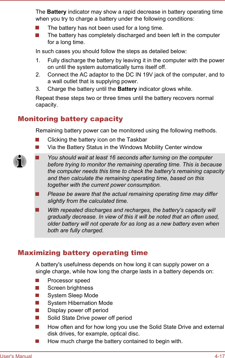The Battery indicator may show a rapid decrease in battery operating timewhen you try to charge a battery under the following conditions:The battery has not been used for a long time.The battery has completely discharged and been left in the computerfor a long time.In such cases you should follow the steps as detailed below:1. Fully discharge the battery by leaving it in the computer with the poweron until the system automatically turns itself off.2. Connect the AC adaptor to the DC IN 19V jack of the computer, and toa wall outlet that is supplying power.3. Charge the battery until the Battery indicator glows white.Repeat these steps two or three times until the battery recovers normalcapacity.Monitoring battery capacityRemaining battery power can be monitored using the following methods.Clicking the battery icon on the TaskbarVia the Battery Status in the Windows Mobility Center windowYou should wait at least 16 seconds after turning on the computerbefore trying to monitor the remaining operating time. This is becausethe computer needs this time to check the battery&apos;s remaining capacityand then calculate the remaining operating time, based on thistogether with the current power consumption.Please be aware that the actual remaining operating time may differslightly from the calculated time.With repeated discharges and recharges, the battery&apos;s capacity willgradually decrease. In view of this it will be noted that an often used,older battery will not operate for as long as a new battery even whenboth are fully charged.Maximizing battery operating timeA battery&apos;s usefulness depends on how long it can supply power on asingle charge, while how long the charge lasts in a battery depends on:Processor speedScreen brightnessSystem Sleep ModeSystem Hibernation ModeDisplay power off periodSolid State Drive power off periodHow often and for how long you use the Solid State Drive and externaldisk drives, for example, optical disc.How much charge the battery contained to begin with.User&apos;s Manual 4-17