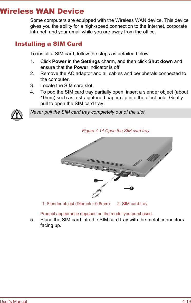 Wireless WAN DeviceSome computers are equipped with the Wireless WAN device. This devicegives you the ability for a high-speed connection to the Internet, corporateintranet, and your email while you are away from the office.Installing a SIM CardTo install a SIM card, follow the steps as detailed below:1. Click Power in the Settings charm, and then click Shut down andensure that the Power indicator is off2. Remove the AC adaptor and all cables and peripherals connected tothe computer.3. Locate the SIM card slot.4. To pop the SIM card tray partially open, insert a slender object (about10mm) such as a straightened paper clip into the eject hole. Gentlypull to open the SIM card tray.Never pull the SIM card tray completely out of the slot.Figure 4-14 Open the SIM card tray211. Slender object (Diameter 0.8mm) 2. SIM card trayProduct appearance depends on the model you purchased.5. Place the SIM card into the SIM card tray with the metal connectorsfacing up.User&apos;s Manual 4-19