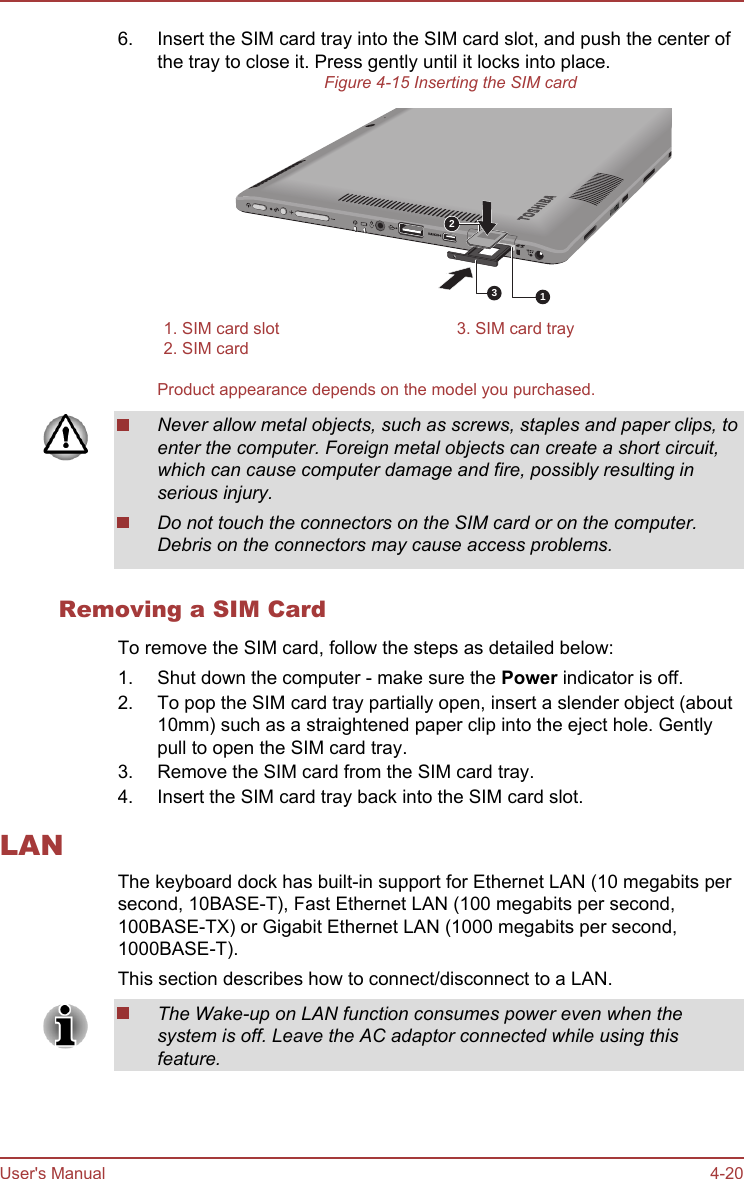 6. Insert the SIM card tray into the SIM card slot, and push the center ofthe tray to close it. Press gently until it locks into place.Figure 4-15 Inserting the SIM card1231. SIM card slot 3. SIM card tray2. SIM card  Product appearance depends on the model you purchased.Never allow metal objects, such as screws, staples and paper clips, toenter the computer. Foreign metal objects can create a short circuit,which can cause computer damage and fire, possibly resulting inserious injury.Do not touch the connectors on the SIM card or on the computer.Debris on the connectors may cause access problems.Removing a SIM CardTo remove the SIM card, follow the steps as detailed below:1. Shut down the computer - make sure the Power indicator is off.2. To pop the SIM card tray partially open, insert a slender object (about10mm) such as a straightened paper clip into the eject hole. Gentlypull to open the SIM card tray.3. Remove the SIM card from the SIM card tray.4. Insert the SIM card tray back into the SIM card slot.LANThe keyboard dock has built-in support for Ethernet LAN (10 megabits persecond, 10BASE-T), Fast Ethernet LAN (100 megabits per second,100BASE-TX) or Gigabit Ethernet LAN (1000 megabits per second,1000BASE-T).This section describes how to connect/disconnect to a LAN.The Wake-up on LAN function consumes power even when thesystem is off. Leave the AC adaptor connected while using thisfeature.User&apos;s Manual 4-20