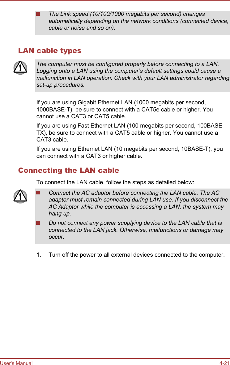 The Link speed (10/100/1000 megabits per second) changesautomatically depending on the network conditions (connected device,cable or noise and so on).LAN cable typesThe computer must be configured properly before connecting to a LAN.Logging onto a LAN using the computer’s default settings could cause amalfunction in LAN operation. Check with your LAN administrator regardingset-up procedures.If you are using Gigabit Ethernet LAN (1000 megabits per second,1000BASE-T), be sure to connect with a CAT5e cable or higher. Youcannot use a CAT3 or CAT5 cable.If you are using Fast Ethernet LAN (100 megabits per second, 100BASE-TX), be sure to connect with a CAT5 cable or higher. You cannot use aCAT3 cable.If you are using Ethernet LAN (10 megabits per second, 10BASE-T), youcan connect with a CAT3 or higher cable.Connecting the LAN cableTo connect the LAN cable, follow the steps as detailed below:Connect the AC adaptor before connecting the LAN cable. The ACadaptor must remain connected during LAN use. If you disconnect theAC Adaptor while the computer is accessing a LAN, the system mayhang up.Do not connect any power supplying device to the LAN cable that isconnected to the LAN jack. Otherwise, malfunctions or damage mayoccur.1. Turn off the power to all external devices connected to the computer.User&apos;s Manual 4-21