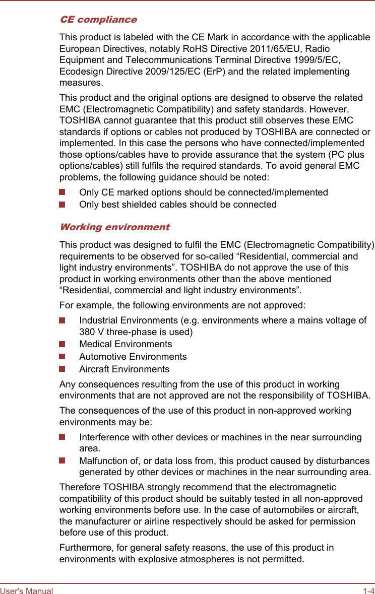 CE complianceThis product is labeled with the CE Mark in accordance with the applicableEuropean Directives, notably RoHS Directive 2011/65/EU, RadioEquipment and Telecommunications Terminal Directive 1999/5/EC,Ecodesign Directive 2009/125/EC (ErP) and the related implementingmeasures.This product and the original options are designed to observe the relatedEMC (Electromagnetic Compatibility) and safety standards. However,TOSHIBA cannot guarantee that this product still observes these EMCstandards if options or cables not produced by TOSHIBA are connected orimplemented. In this case the persons who have connected/implementedthose options/cables have to provide assurance that the system (PC plusoptions/cables) still fulfils the required standards. To avoid general EMCproblems, the following guidance should be noted:Only CE marked options should be connected/implementedOnly best shielded cables should be connectedWorking environmentThis product was designed to fulfil the EMC (Electromagnetic Compatibility)requirements to be observed for so-called “Residential, commercial andlight industry environments”. TOSHIBA do not approve the use of thisproduct in working environments other than the above mentioned“Residential, commercial and light industry environments”.For example, the following environments are not approved:Industrial Environments (e.g. environments where a mains voltage of380 V three-phase is used)Medical EnvironmentsAutomotive EnvironmentsAircraft EnvironmentsAny consequences resulting from the use of this product in workingenvironments that are not approved are not the responsibility of TOSHIBA.The consequences of the use of this product in non-approved workingenvironments may be:Interference with other devices or machines in the near surroundingarea.Malfunction of, or data loss from, this product caused by disturbancesgenerated by other devices or machines in the near surrounding area.Therefore TOSHIBA strongly recommend that the electromagneticcompatibility of this product should be suitably tested in all non-approvedworking environments before use. In the case of automobiles or aircraft,the manufacturer or airline respectively should be asked for permissionbefore use of this product.Furthermore, for general safety reasons, the use of this product inenvironments with explosive atmospheres is not permitted.User&apos;s Manual 1-4