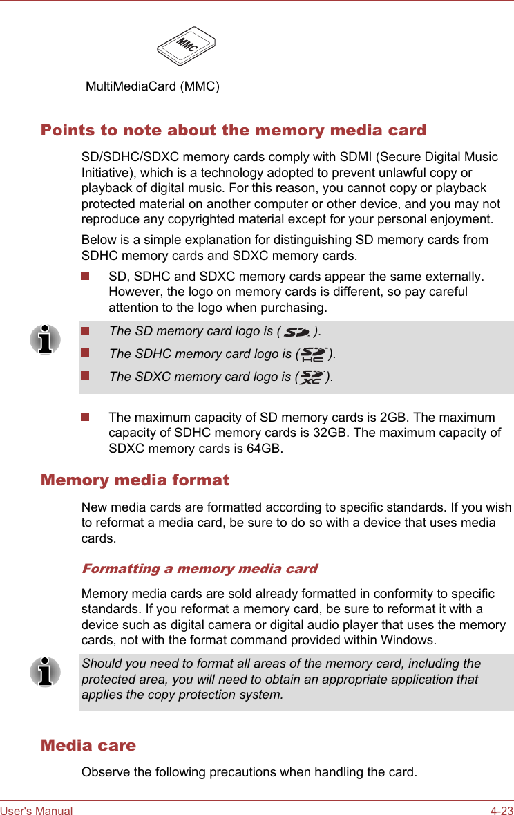    MultiMediaCard (MMC)    Points to note about the memory media cardSD/SDHC/SDXC memory cards comply with SDMI (Secure Digital MusicInitiative), which is a technology adopted to prevent unlawful copy orplayback of digital music. For this reason, you cannot copy or playbackprotected material on another computer or other device, and you may notreproduce any copyrighted material except for your personal enjoyment.Below is a simple explanation for distinguishing SD memory cards fromSDHC memory cards and SDXC memory cards.SD, SDHC and SDXC memory cards appear the same externally.However, the logo on memory cards is different, so pay carefulattention to the logo when purchasing.The SD memory card logo is ( ).The SDHC memory card logo is ( ).The SDXC memory card logo is ( ).The maximum capacity of SD memory cards is 2GB. The maximumcapacity of SDHC memory cards is 32GB. The maximum capacity ofSDXC memory cards is 64GB.Memory media formatNew media cards are formatted according to specific standards. If you wishto reformat a media card, be sure to do so with a device that uses mediacards.Formatting a memory media cardMemory media cards are sold already formatted in conformity to specificstandards. If you reformat a memory card, be sure to reformat it with adevice such as digital camera or digital audio player that uses the memorycards, not with the format command provided within Windows.Should you need to format all areas of the memory card, including theprotected area, you will need to obtain an appropriate application thatapplies the copy protection system.Media careObserve the following precautions when handling the card.User&apos;s Manual 4-23